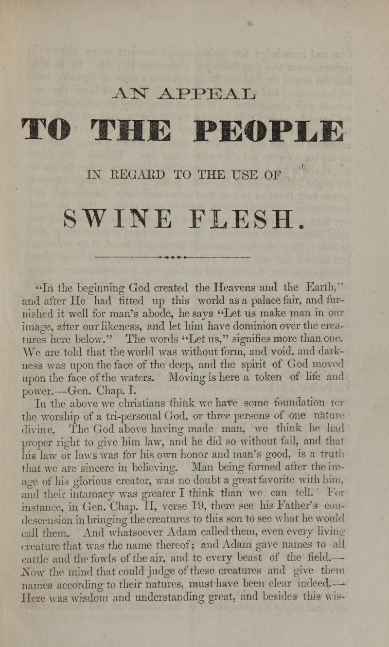 AlST AFPEA.L TO THE PEOPLE IN REGARD TO THE USE OF SWINE FLESH. In the beginning God created the Heavens and the Earth, and after He had fitted up this world as a palace fair, and tur- nished it well for man's abode, he says Let us make man in our image, after our likeness, and let him have dominion over the crea- tures here below. The words Let us, signifies more than one We are told that the world was without form, and void, and dark- ness was upon the face of the deep, and the spirit of Cod moved upon the face of the waters. Moving is here a token of life and power.—Gen. Chap. I. In the above we christians think wc have some foundation ror the worship of a tri-personal God, or three persons of one nature divine. The God above having made man, wc think lie had proper right to give him law, and he did so without fail, and thai his law or laws was for his own honor and man's good, is a truth that we are sincere in believing. Man being formed after the im- age of his glorious creator, was no doubt a great favorite with him, ii\u\ their intamacy was greater I think than we can tell. For instance, in Gen. Chap. II, verse 19, there see his Father's con- descension in bringing the creatures to this son to see what he would call them. And whatsoever Adam called them, even every living creature that was the name thereof; and Adam gave names to all cattle and the fowls of the air, and to every beast of the field.—• Xow the mind that could judge of these creatures and give them names according to their natures, must have been clear indeed. - Here was wisdom and understanding great, and besid.es this wis-