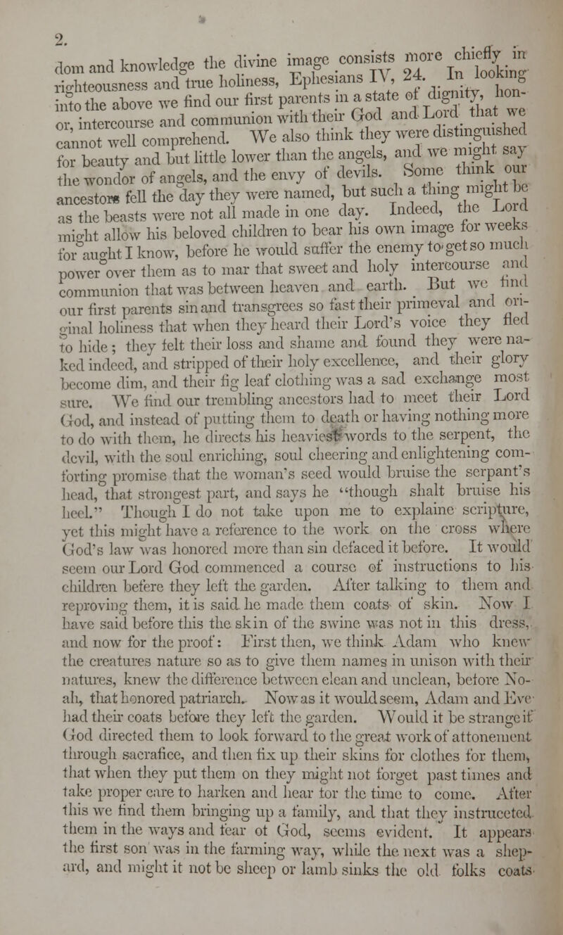 Land knowledge the divine image census more clneffy in righteousness and trae holiness, Ephesians IV, 24. in lookin0 i££?SL we find our first parents in a state o *£*%*£ or intercourse and communion with their God and Lord that we LnoTwell comprehend. We also think they were distinguished foTbeauty and hut little lower than the angels, and we might say he vendor of angels, and the envy of devils. Some think our ancestor, feU the day they Were named, but such a thing^ might be as the beasts were not all made m one day. Indeed, the Lord might allow his beloved children to bear his own image for weeks for aught I know, before he would suffer the enemy to-get so much power°over them as to mar that sweet and holy intercourse and communion that was between heaven and earth. But we tind our first parents sin and trahsgrees so fast their primeval and ori- ginal holiness that when they heard their Lord's voice they fled to hide ; they felt their loss and shame and found they were na- ked indeed, and stripped of their holy excellence, and their glory become dim, and their fig leaf clothing was a sad exchange most sure. We find our trembling ancestors had to meet their Lord (tod, and instead of putting them to death or having nothing more to do with them, he directs his heavier) words to the serpent, the devil, with the soul enriching, soul cheering and enlightening com- forting promise that the woman's seed would bruise the serpant's head, that strongest part, and says he though shalt bruise his heel. Though I do not take upon me to explainc scripture, yet this might have a reference to the work on the cross wftere God's law was honored more than sin defaced it before. It would scon our Lord God commenced a course of instructions to his children befere they left the garden. After talking to them and. reproving them, it is said he made them coats of skin. Now I have said before this the skin of the swine was not in this dress, and now for the proof: First then, we think Adam who knew the creatures nature so as to give them names in unison with their natures, knew the difference between clean and unclean, before No- ah, that honored patriarch. Now as it would seem, Adam and Eve had then coats before they left the garden. Would it be strange it- God directed them to look forward to the great work of attoneuient through saerafice, and then fix up their skins for clothes for them, that when they put them on they might not forget past times and take proper care to harken and hear tor the time to come. After this we find them bringing up a family, and that they instrucetcd them in the ways and fear ot God, seems evident. It appears the first son was in the farming way, while the, next was a shep- ard, and might it not be sheep or lamb sinks the old folks coats