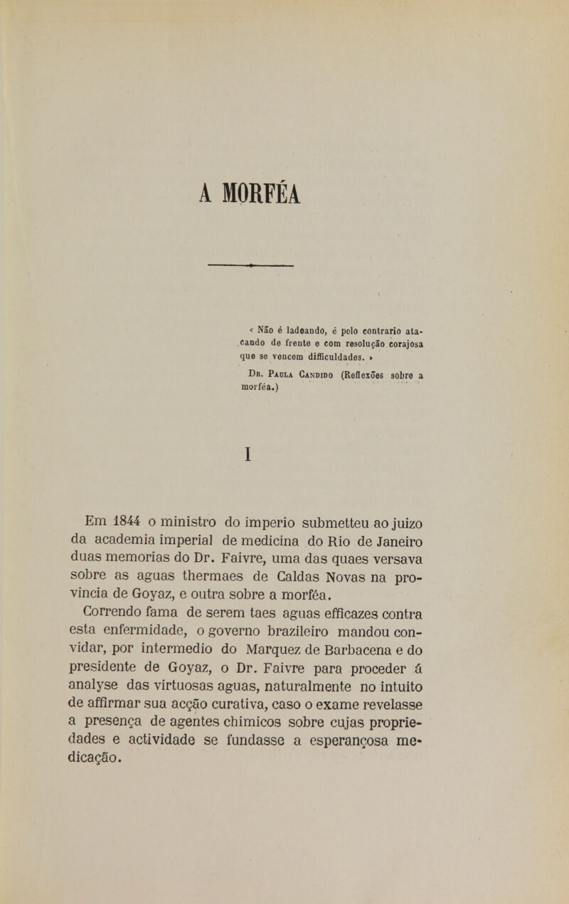 A MORFÉA « Não é ladeando, é polo contrario ata- cando de frente e com resolução corajosa que se vencem dificuldades. » Da. Paula Candido (Roflexões sobre a morféa.) I Em 1844 o ministro do império submetteu ao juizo da academia imperial de medicina do Rio de Janeiro duas memorias do Dr. Faivre, uma das quaes versava sobre as aguas thermaes de Caldas Novas na pro- víncia de Goyaz, e outra sobre a morféa. Correndo fama de serem taes aguas efficazes contra esta enfermidade, o governo brazileiro mandou con- vidar, por intermédio do Marquez de Barbacena e do presidente de Goyaz, o Dr. Faivre para proceder a analyse das virtuosas aguas, naturalmente no intuito de affirmar sua acção curativa, caso o exame revelasse a presença de agentes chimicos sobre cujas proprie- dades e actividade se fundasse a esperançosa me- dicação.