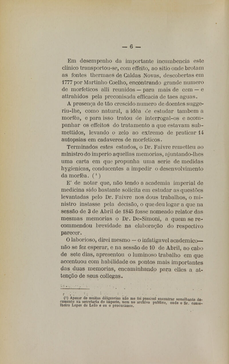 Em desempenho da importante incumbência este clinico transportou-se, com effeito, ao sitio onde brotam as fontes thermaes de Caldas Novas, descobertas em 1777 por Martinho Coelho, encontrando grande numero de morfeticos alli reunidos — para mais de cem — e attrahidos pela preconisada efficacia de taes aguas. A presença de tão crescido numero de doentes sugge- riu-lhe, como natural, a idéa Ce estudar também a morféa, e para isso tratou de interrogal-os e acom- panhar os effeitos do tratamento a que estavam sub- mettidos, levando o zelo ao extremo de praticar 14 autopsias em cadáveres de morfeticos. Terminados estes estudos, o Dr. Faivre remetteu ao ministro do império aquellas memorias, ajunlando-lhes uma carta em que propunha uma serie de medidas hygienicas, conducentes a impedir o desenvolvimento da morféa. (1) E' de notar que, não tendo a academia imperial de medicina sido bastante solicita em estudar as questões levantadas pelo Dr. Faivre nos dous trabalhos, o mi- nistro instasse pela decisão, o que deu logar a que na sessão de 3 de Abril de 1845 fosse nomeado relator das mesmas memorias o Dr. De-Simoni, a quem se re- commendou brevidade na elaboração do respectivo parecer. O laborioso, direi mesmo — o infatigável académico— não se fez esperar, e na sessão de 10 de Abril, ao cabo de sete dias, apresentou o luminoso trabalho em que accentuou com habilidade os pontos mais importantes das duas memorias, encaminhando para elles a at- tenção de seus collegas. (!) Apezar do muitas diligencias não mo cumento na secretaria do iuiporio, nem no lhoiro Lopes de Leão e ou o procurámos. foi possível encontrar semelhante do- archivo publico, onde o Sr. conso-