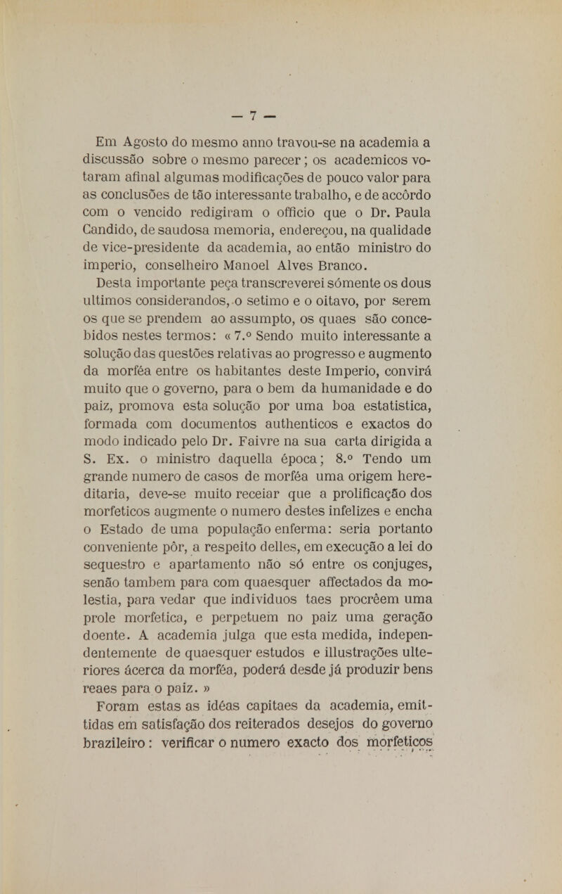 Em Agosto do mesmo anno travou-se na academia a discussão sobre o mesmo parecer; os académicos vo- taram afinal algumas modificações de pouco valor para as conclusões de tão interessante trabalho, e de accôrdo com o vencido redigiram o officio que o Dr. Paula Candido, de saudosa memoria, endereçou, na qualidade de vice-presidente da academia, ao então ministro do império, conselheiro Manoel Alves Branco. Desta importante peça transcreverei somente os dous últimos considerandos, o sétimo e o oitavo, por serem os que se prendem ao assumpto, os quaes são conce- bidos nestes termos: « 7.° Sendo muito interessante a solução das questões relativas ao progresso e augmento da morféa entre os habitantes deste Império, convirá muito que o governo, para o bem da humanidade e do paiz, promova esta solução por uma boa estatistica, formada com documentos authenticos e exactos do modo indicado pelo Dr. Faivre na sua carta dirigida a S. Ex. o ministro daquella época; 8.° Tendo um grande numero de casos de morféa uma origem here- ditária, deve-se muito receiar que a prolificação dos morfeticos augmente o numero destes infelizes e encha o Estado de uma população enferma: seria portanto conveniente pôr, a respeito delles, em execução a lei do sequestro e apartamento não só entre os cônjuges, senão também para com quaesquer affectados da mo- léstia, para vedar que indivíduos taes procrêem uma prole morfetico, e perpetuem no paiz uma geração doente. A academia julga que esta medida, indepen- dentemente de quaesquer estudos e illustrações ulte- riores acerca da morféa, poderá desde já produzir bens reaes para o paiz. » Foram estas as idéas capitães da academia, emit- tidas em satisfação dos reiterados desejos do governo brazileiro : verificar o numero exacto dos morfeticos