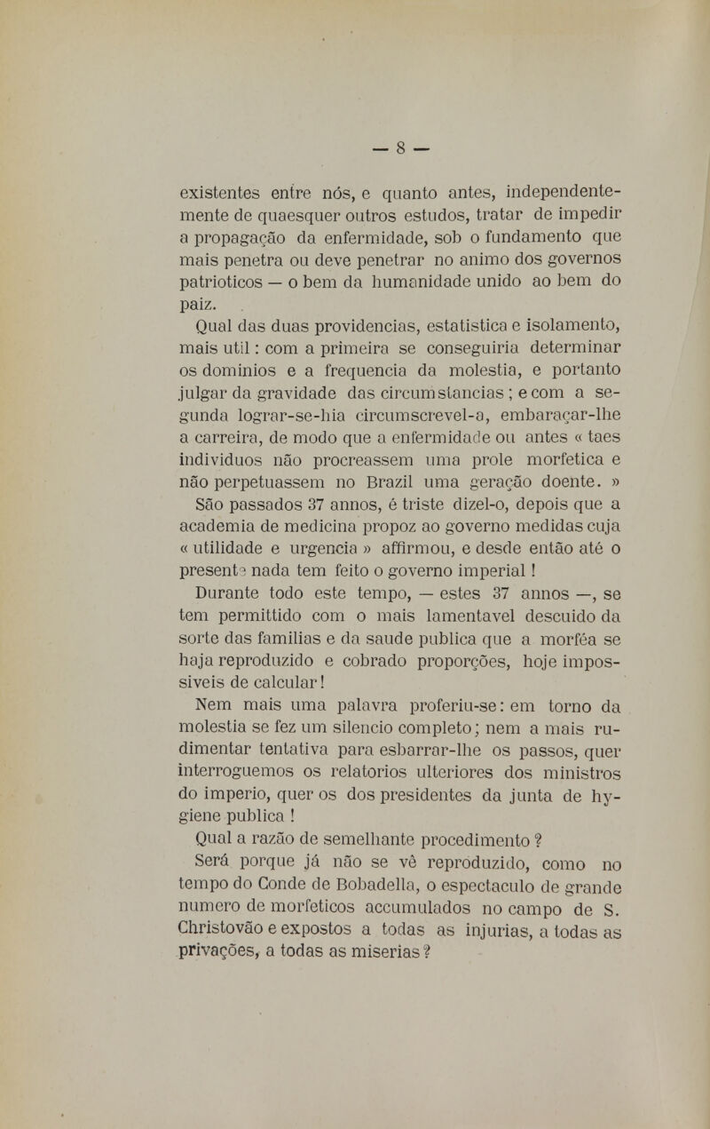 existentes entre nós, e quanto antes, independente- mente de quaesquer outros estudos, tratar de impedir a propagação da enfermidade, sob o fundamento que mais penetra ou deve penetrar no animo dos governos patrióticos — o bem da humanidade unido ao bem do paiz. Qual das duas providencias, estatística e isolamento, mais util: com a primeira se conseguiria determinar os domínios e a frequência da moléstia, e portanto julgar da gravidade das circum stancias ; ecom a se- gunda lograr-se-hia circumscrevel-a, embaraçar-lhe a carreira, de modo que a enfermidade ou antes « taes indivíduos não procreassem uma prole morfetica e não perpetuassem no Brazil uma geração doente. » São passados 37 annos, é triste dizel-o, depois que a academia de medicina propoz ao governo medidas cuja « utilidade e urgência » affirmou, e desde então até o presente nada tem feito o governo imperial! Durante todo este tempo, — estes 37 annos —, se tem permittido com o mais lamentável descuido da sorte das famílias e da saúde publica que a morféa se haja reproduzido e cobrado proporções, hoje impos- síveis de calcular! Nem mais uma palavra proferiu-se: em torno da moléstia se fez um silencio completo; nem a mais ru- dimentar tentativa para esbarrar-lhe os passos, quer interroguemos os relatórios ulteriores dos ministros do império, quer os dos presidentes da junta de hy- giene publica ! Qual a razão de semelhante procedimento ? Será porque já não se vê reproduzido, como no tempo do Conde de Bobadella, o espectáculo de grande numero de morfeticos accumulados no campo de S. Christovão e expostos a todas as injurias, a todas as privações, a todas as misérias?