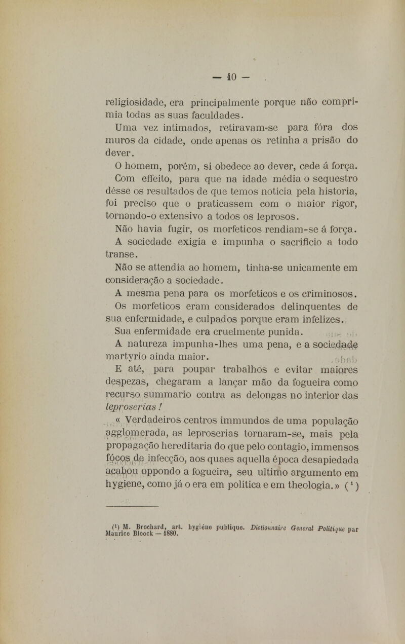 religiosidade, era principalmente porque não compri- mia todas as suas faculdades. Uma vez intimados, retiravam-se para fóra dos muros da cidade, onde apenas os retinha a prisão do dever. O homem, porém, si obedece ao dever, cede á força. Com effeito, para que na idade média o sequestro désse os resultados de que temos noticia pela historia, foi preciso que o praticassem com o maior rigor, tornando-o extensivo a todos os leprosos. Não havia fugir, os morfeticos rendiam-se á força. A sociedade exigia e impunha o sacrifício a todo transe. Não se attendia ao homem, tinha-se unicamente em consideração a sociedade. A mesma pena para os morfeticos e os criminosos. Os morfeticos eram considerados delinquentes de sua enfermidade, e culpados porque eram infelizes. Sua enfermidade era cruelmente punida. A natureza impunha-lhes uma pena, e a sociedade martyrio ainda maior. E até, para poupar trabalhos e evitar maiores despezas, chegaram a lançar mão da fogueira como recurso summario contra as delongas no interior das leproserias!. « Verdadeiros centros immundos de uma população agglomerada, as leproserias tornaram-se, mais pela propagação hereditária do que pelo contagio, immensos focos de infecção, aos quaes aquella época desapiedada acabou oppondo a fogueira, seu ultimo argumento em hygiene, como já o era em politica e em theologia.» (1) (i) M. Bioehard, art. bygiéne publique. Dictiounaire General Politique Maurice Bloock — 1880. *