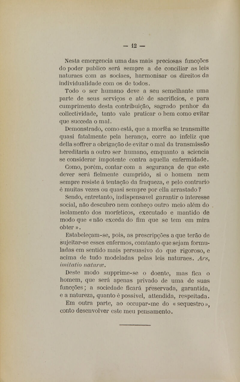 Nesta emergência uma das mais preciosas funcções do poder publico será sempre a de conciliar as leis naturaes com as sociaes, harmonisar os direitos da individualidade com os de todos. Todo o ser humano deve a seu semelhante uma parte de seus serviços e até de sacrifícios, e para cumprimento desta contribuição, sagrado penhor da conectividade, tanto vale praticar o bem como evitar que succeda o mal. Demonstrado, como está, que a morféa se transmitte quasi fatalmente pela herança, corre ao infeliz que delia soffrer a obrigação de evitar o mal da transmissão hereditária a outro ser humano, emquanto a sciencia se considerar impotente contra aquella enfermidade. Como, porém, contar com a segurança de que este dever será fielmente cumprido, si o homem nem sempre resiste á tentação da fraqueza, e pelo contrario é muitas vezes ou quasi sempre por ella arrastado ? Sendo, entretanto, indispensável garantir o interesse social, não descubro nem conheço outro meio além do isolamento dos morfeticos, executado e mantido de modo que « não exceda do fim que se tem em mira obter ». Estabeleçam-se, pois, as prescripções a que terão de sujeitar-se esses enfermos, comtanto que sejam formu- ladas em sentido mais persuasivo do que rigoroso, e acima de tudo modeladas pelas leis naturaes. Ais, imitatio natura?. Deste modo supprime-se o doente, mas fica o homem, que será apenas privado de uma de suas funcções; a sociedade ficará preservada, garantida, e a natureza, quanto êpossivel, attendida, respeitada. Em outra parte, ao occupar-me do «sequestro», conto desenvolver este meu pensamento.