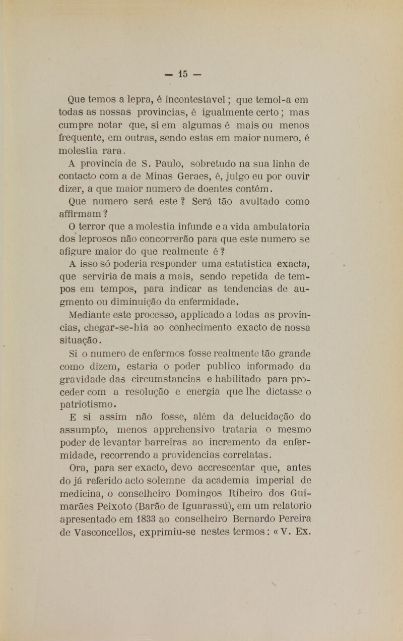 Que temos a lepra, é incontestável; que temol-a em todas as nossas provincias, é igualmente certo; mas cumpre notar que, si em algumas é mais ou menos frequente, em outras, sendo estas em maior numero, é moléstia rara. A provincia de S. Paulo, sobretudo na sua linha de contacto com a de Minas Geraes, é, julgo eu por ouvir dizer, a que maior numero de doentes contêm. Que numero será este ? Será tão avultado como affirmam ? O terror que a moléstia infunde e a vida ambulatória dos leprosos não concorrerão para que este numero se afigure maior do que realmente é ? A isso só poderia responder uma estatística exacta, que serviria de mais a mais, sendo repetida de tem- pos em tempos, para indicar as tendências de au- gmento ou diminuição da enfermidade. Mediante este processo, applicado a todas as provin- cias, chegar-se-hia ao conhecimento exacto de nossa situação. Si o numero de enfermos fosse realmente tão grande como dizem, estaria o poder publico informado da gravidade das circumstancias e habilitado para pro- ceder com a resolução e energia que lhe dictasse o patriotismo. E si assim não fosse, além da delucidação do assumpto, menos apprehensivo trataria o mesmo poder de levantar barreiras ao incremento da enfer- midade, recorrendo a providencias correlatas. Ora, para ser exacto, devo accrescentar que, antes do já referido acto solemne da academia imperial de medicina, o conselheiro Domingos Ribeiro dos Gui- marães Peixoto (Barão de Iguarassú), em um relatório apresentado em 1833 ao conselheiro Bernardo Pereira de Vasconcellos, exprimiu-se nestes termos: «V. Ex.