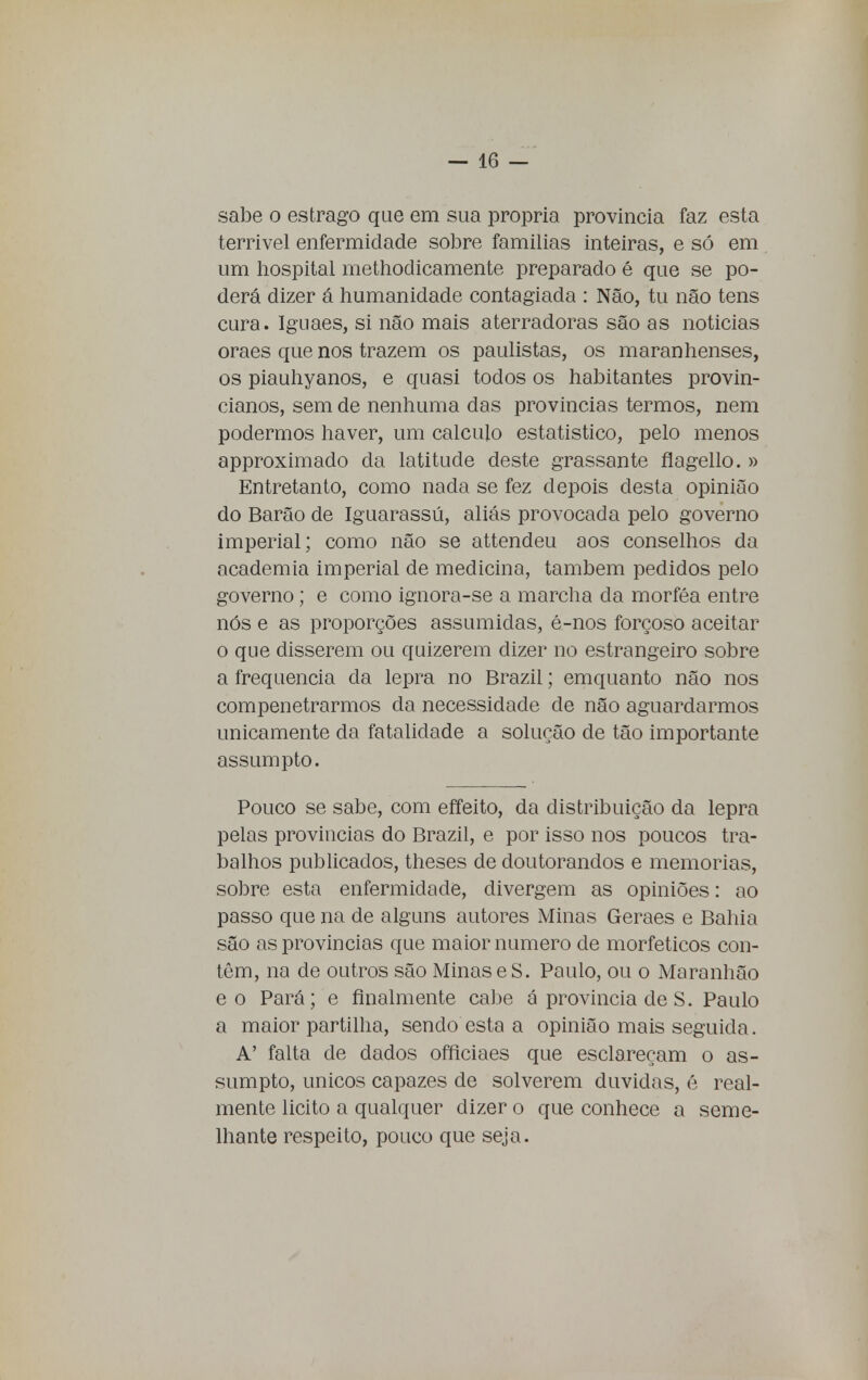 sabe o estrago que em sua própria província faz esta terrível enfermidade sobre famílias inteiras, e só em um hospital methodicamente preparado é que se po- derá dizer á humanidade contagiada : Não, tu não tens cura. Iguaes, si não mais aterradoras são as noticias oraes que nos trazem os paulistas, os maranhenses, os piauhyanos, e quasi todos os habitantes provin- cianos, sem de nenhuma das provincias termos, nem podermos haver, um calculo estatistico, pelo menos approximado da latitude deste grassante flagello. » Entretanto, como nada se fez depois desta opinião do Barão de Iguarassú, aliás provocada pelo governo imperial; como não se attendeu aos conselhos da academia imperial de medicina, também pedidos pelo governo; e como ignora-se a marcha da morféa entre nós e as proporções assumidas, é-nos forçoso aceitar o que disserem ou quizerem dizer no estrangeiro sobre a frequência da lepra no Brazil; emquanto não nos compenetrarmos da necessidade de não aguardarmos unicamente da fatalidade a solução de tão importante assumpto. Pouco se sabe, com effeito, da distribuição da lepra pelas provincias do Brazil, e por isso nos poucos tra- balhos publicados, theses de doutorandos e memorias, sobre esta enfermidade, divergem as opiniões: ao passo que na de alguns autores Minas Geraes e Bahia são as provincias que maior numero de morfeticos con- têm, na de outros são MinaseS. Paulo, ou o Maranhão eo Pará; e finalmente cabe á provincia de S. Paulo a maior partilha, sendo esta a opinião mais seguida. A' falta de dados offlciaes que esclareçam o as- sumpto, únicos capazes de solverem duvidas, é real- mente licito a qualquer dizer o que conhece a seme- lhante respeito, pouco que seja.