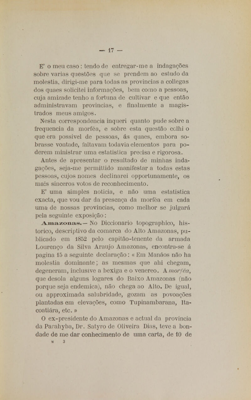 E' o meu caso : tendo de entregar-me a indagações sobre varias questões que se prendem ao estudo da moléstia, dirigi-me para todas as provincias a collegas dos quaes solicitei informações, bem como a pessoas, cuja amizade tenho a fortuna de cultivar e que então administravam provincias, e finalmente a magis- trados meus amigos. Nesta correspondência inqueri quanto pude sobre a frequência da morféa, e sobre esta questão cclhi o que era possível de pessoas, ás quaes, embora so- brasse vontade, faltavam todavia elementos para po- derem ministrar uma estatistica precisa e rigorosa. Antes de apresentar o resultado de minhas inda- gações, seja-me permittido manifestar a todas estas pessoas, cujos nomes declinarei opportunamente, os mais sinceros votos de reconhecimento. E' uma simples noticia, e não uma estatistica exacta, que vou dar da presença da morféa em cada uma de nossas provincias, como melhor se julgará pela seguinte exposição: Amazonas.— No Diccionario topOgraphico, his- tórico, descriptivo da comarca do Alto Amazonas, pu- blicado em 1852 pelo capitão-tenente da armada Lourenço da Silva Araujo Amazonas, encontra-se á pagina 15 a seguinte declaração: « Em Manáos não ha moléstia dominante; as mesmas que ahi chegam, degeneram, inclusive a bexiga e o venéreo. A morféa, que desola alguns logares do Baixo Amazonas (não porque seja endémica), não chega ao Alto. De igual, ou approximada salubridade, gozam as povoações plantadas em elevações, como Tupinambarana, Ita- coatiára, etc. » O ex-presidente do Amazonas e actual da província da Parahyba, Dr. Satyro de Oliveira Dias, teve a bon- dade de me dar conhecimento de uma carta, de 10 de M 3