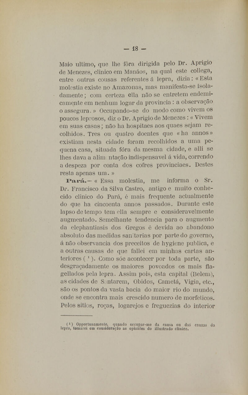 Maio ultimo, que lhe fôra dirigida pelo Dr. Aprígio de Menezes, clinico em Manáos, na qual este collega, entre outras cousas referentes á lepra, dizia: «Esta moléstia existe no Amazonas, mas manifesta-se isola- damente ; com certeza ella não se entretém endemi- camente em nenhum logar da província : a observação o assegura. » Occupando-se do modo como vivem os poucos leprosos, diz o Dr. Aprígio de Menezes : « Vivem em suas casas; não ha hospitaes aos quaes sejam re- colhidos. Tres ou quatro doentes que «ha annos» existiam nesta cidade foram recolhidos a uma pe- quena casa, situada fora da mesma cidade, e alli se lhes dava a alím ntação indispensável á vida, correndo a despeza por conta dos cofres provinciaes. Destes resta apenas um. » Pará.— « Essa moléstia, me informa o Sr. Dr. Francisco da Silva Castro, antigo e muito conhe- cido clinico do Pará, é mais frequente actualmente do que ha cincoenta annos passados. Durante este lapso de tempo tem ella sempre e consideravelmente augmentado. Semelhante tendência para o augmento da elephantiasis dos Gregos é devida ao abandono absoluto das medidas sanitárias por parte do governo, á não observância dos preceitos de hygiene publica, e a outras causas de que fallei em minhas cartas an- teriores ( 1). Como sóe acontecer por toda parte, são desgraçadamente os maiores povoados os mais fla- gellados pela lepra. Assim pois, esta capital (Belém), as cidades de Santarém, Óbidos, Cametá, Vigia, etc, são os pontos cia vasta bacia do maior rio do mundo, onde se encontra mais crescido numero de morfeticos. Pelos sitios, roças, logarejos e freguezias do interior (») Opportunamentc, quando occupar-mo da causa ou das causas da lepra, tomarei ein considoração as opiniões do illustrado clinico.