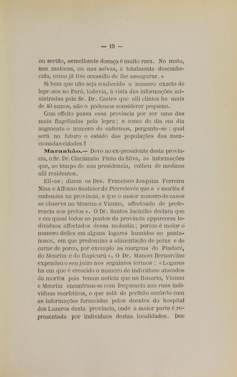 ou sertão, semelhante doençaé muito rara. No mato, nas malocas, ou nas selvas, é totalmente desconhe- cida, como já tive occasião de lhe assegurar. » Si bem que não seja conhecido o numero exacto de leprosos no Pará, todavia, á vista das informações mi- nistradas pelo Sr. Dr. Castro que alli clinica ha mais de 40 annos, não o podemos considerar pequeno. Com effeito passa essa província por ser uma das mais flagelladas pela lepra; e como de dia em dia augmenta o numero de enfermos, pergunta-se : qual será no futuro o estado das populações das men- cionadas cidades ? Maranhão.- Devo ao ex-presidente desta provín- cia, o Sr. Dr. Cincinnato Pinto da Silva, as informações que, ao tempo de sua presidência, colheu de médicos alli residentes. Eil-as: dizem os Drs. Francisco Joaquim Ferreira Nina e Affonso Saulnier de Pierrelevée que a « morféa é endémica na provinda, e que o maior numero de casos se observa no Mearim e Vianna, affectnndo de prefe- rencia aos pretos ». O Dr. Santos Jacintho declara que « em quasi todos os pontos da província apparecem in- divíduos affectados dessa moléstia; porém é maior o numero delles em alguns logares húmidos ou panta- nosos, em que predomina a alimentação de peixe e de carne de porco, por exemplo as margens do Pindaré, do Mearim edo Itapicurú». O Dr. Manoel Bernardino expendeu o seu juizo nos seguintes termos : «Logares ha em que é crescido o numero de indivíduos atacados da morféa pois temos noticia que no Rosario, Vianna e Mearim encontram-se com frequência nas ruas indi- víduos morfeticos, o que está de perfeito accôrdo com as informações fornecidas pelos doentes do hospital dos Lázaros desta província, onde a maior parte é.re- presentada por indivíduos destas localidades. Dos