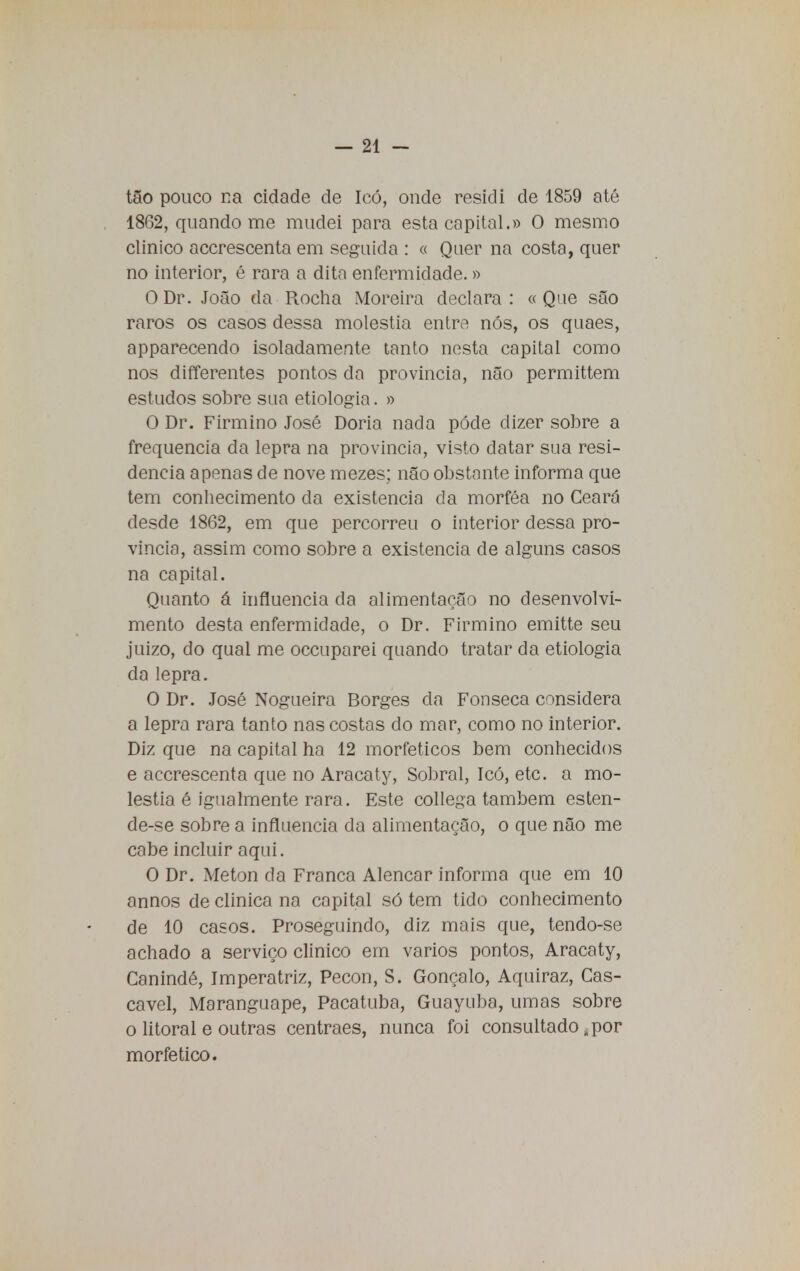 tão pouco na cidade de Icó, onde residi de 1859 até 18G2, quando me mudei para esta capital.» O mesmo clinico accrescenta em seguida : « Quer na costa, quer no interior, é rara a dita enfermidade.» ODr. João da Rocha Moreira declara: «Que são raros os casos dessa moléstia entre nós, os quaes, apparecendo isoladamente tanto nesta capital como nos differentes pontos da provinda, não permittem estudos sobre sua etiologia. » O Dr. Firmino José Doria nada pôde dizer sobre a frequência da lepra na província, visto datar sua resi- dência apenas de nove mezes; não obstante informa que tem conhecimento da existência da morféa no Ceará desde 1862, em que percorreu o interior dessa pro- víncia, assim como sobre a existência de alguns casos na capital. Quanto á influencia da alimentação no desenvolvi- mento desta enfermidade, o Dr. Firmino emitte seu juizo, do qual me occuparei quando tratar da etiologia da lepra. O Dr. José Nogueira Borges cia Fonseca considera a lepra rara tanto nas costas do mar, como no interior. Diz que na capital ha 12 morfeticos bem conhecidos e accrescenta que no Aracaty, Sobral, Icó, etc. a mo- léstia é igualmente rara. Este collega também esten- de-se sobre a influencia da alimentação, o que não me cabe incluir aqui. O Dr. Meton da Franca Alencar informa que em 10 annos de clinica na capital só tem tido conhecimento de 10 casos. Proseguindo, diz mais que, tendo-se achado a serviço clinico em vários pontos, Aracaty, Canindé, Imperatriz, Pecon, S. Gonçalo, Aquiraz, Cas- cavel, Maranguape, Pacatuba, Guayuba, umas sobre o litoral e outras centraes, nunca foi consultado, por morfetico.