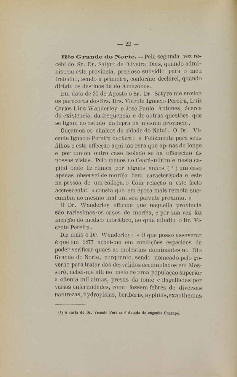 Rio Grande do Norte. — Pela segunda vez re- cebi cio Sr. Dr. Satyro de Oliveira Dias, quando admi- nistrou esta província, precioso subsidio para o meu trabalho, sendo a primeira, conforme declarei, quando dirigiu os destinos da do Amazonas. Em data de 20 de Agosto o Sr. Dr. Satyro me enviou os pareceres dosSrs. Drs. Vicente Ignacio Pereira, Luiz Carlos Lins Wanderley e José Paulo Antunes, acerca da existência, da frequência e de outras questões que se ligam ao estudo da lepra na mesma província. Ouçamos os clínicos da cidade do Natal. O Dr. Vi- cente Ignacio Pereira declara : « Felizmente para seus filhos é esta affecção aqui tão rara que apenas de longe e por um ou outro caso isolado se ha offerecido ás nossas vistas. Pelo menos no Ceará-mirim e nesta ca- pital onde fiz clinica por alguns annos (1 ) um caso apenas observei de morféa bem caracterisada e este na pessoa de um collega. » Com relação a este facto accrescenta « consta que em época mais remota suc- cumbiu ao mesmo mal um seu parente próximo. » O Dr. Wanderley affirma que naquella província são raríssimos-os casos de morféa, e por sua vez faz menção do medico morfetico, ao qual alludiu o Dr. Vi- cente Pereira. Diz mais o Dr. Wanderley: « O que posso asseverar é que em 1877 achei-rae em condições especiaes de poder verificar quaes as moléstias dominantes no Rio Grande do Norte, porquanto, sendo nomeado pelo go- verno para tratar dos desvalidos accumulados em Mos- soró, achei-me alli no meio de uma população superior a oitenta mil almas, presas da fome e flagelladas por varias enfermidades, como fossem febres de diversas naturezas, hydropisias, beribéris, syphilis,exanthemas (J) A carta do Dr. Vicente Poroira é datada do engenho Guarapé.