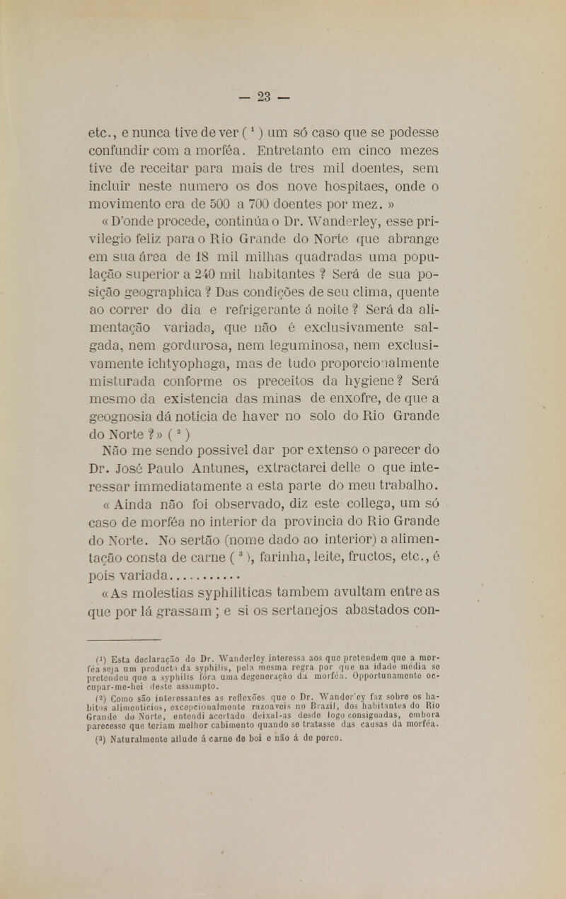 etc, e nunca tive dever (1) um só caso que se podesse confundir com a morféa. Entretanto em cinco mezes tive cie receitar para mais de tres mil doentes, sem incluir neste numero os dos nove hospitaes, onde o movimento era de 500 a 700 doentes por mez. » « D'onde procede, continua o Dr. Wanderley, esse pri- vilegio feliz para o Rio Grande do Norte que abrange em sua área de 18 mil milhas quadradas uma popu- lação superior a 240 mil habitantes ? Será de sua po- sição geographica ? Das condições de seu clima, quente ao correr do dia e refrigerante á noite ? Será da ali- mentação variada, que não é exclusivamente sal- gada, nem gordurosa, nem leguminosa, nem exclusi- vamente ichtyophaga, mas de tudo proporcionalmente misturada conforme os preceitos da hygiene? Será mesmo da existência das minas de enxofre, de que a geognosia dá noticia de haver no solo do Rio Grande do Norte ? » (2) Não me sendo possivel dar por extenso o parecer do Dr. José Paulo Antunes, extractarei delle o que inte- ressar immediatamente a esta parte do meu trabalho. « Ainda não foi observado, diz este collega, um só caso de morféa no interior da provinda do Rio Grande do Norte. No sertão (nome dado ao interior) a alimen- tação consta de carne (3), farinha, leite, fructos, etc, é pois variada « As moléstias syphiliticas também avultam entre as que por lá grassam; e si os sertanejos abastados con- (1) Esta declaração do Dr. Wanderley interessa aos que pretendem quo a mor- féa seja um prodnetoda svphilis, pola mesma regra por que na idade media so pretendeu quo a syphilis fora uma degeneração da morféa. Opportunamonto oc- cupar-mc-hoi deste assumpto. (2) Como são interessamos aí? reflexões quo o Dr. Wandorcy faz sobro os há- bitos alimentícios, excepcionalmente razoáveis no Brazil, dos habitantes do Rio Grande do Norte, entendi acertado deixal-as desde logo consignadas, ombora parecesse que teriam melhor cabimento quando se tratasse das causas da morféa. (3) Naturalmento allude á carne do boi o não á do porco.