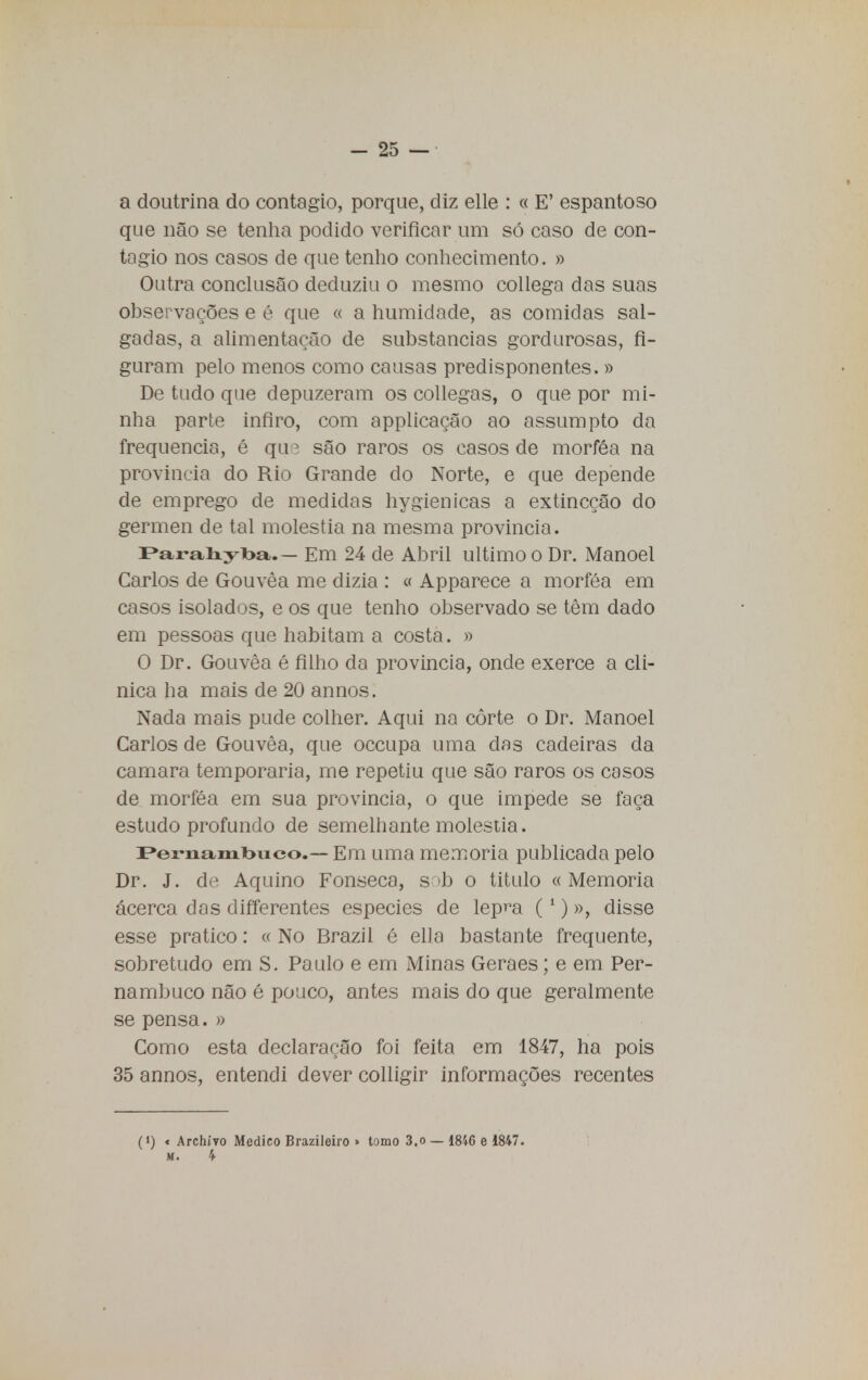 a doutrina do contagio, porque, diz elle : « E' espantoso que não se tenha podido verificar um só caso de con- tagio nos casos de que tenho conhecimento. » Outra conclusão deduziu o mesmo collega das suas observações e é que « a humidade, as comidas sal- gadas, a alimentação de substancias gordurosas, fi- guram pelo menos como causas predisponentes.» De tudo que depuzeram os collegas, o que por mi- nha parte infiro, com applicação ao assumpto da frequência, é qu; são raros os casos de morféa na província do Rio Grande do Norte, e que depende de emprego de medidas hygienicas a extincção do gérmen de tal moléstia na mesma província. Paraliylba.— Em 24 de Abril ultimo o Dr. Manoel Carlos de Gouvêa me dizia : « Apparece a morféa em casos isolados, e os que tenho observado se têm dado em pessoas que habitam a costa. » O Dr. Gouvêa é filho da província, onde exerce a cli- nica ha mais de 20 annos. Nada mais pude colher. Aqui na côrte o Dr. Manoel Carlos de Gouvêa, que occupa uma das cadeiras da camará temporária, me repetiu que são raros os casos de morféa em sua província, o que impede se faça estudo profundo de semelhante moléstia. Pernambuco.- Em uma memoria publicada pelo Dr. J. de Aquino Fonseca, s »b o titulo « Memoria acerca das differentes espécies de lepm (1) », disse esse pratico: « No Brazil é ella bastante frequente, sobretudo em S. Pa ulo e em Minas Geraes; e em Per- nambuco não é pouco, antes mais do que geralmente se pensa. » Como esta declaração foi feita em 1847, ha pois 35 annos, entendi dever colligir informações recentes (») « Archtvo Medico Brazileiro » tomo 3.o — 1846 e 1847. m. 4-