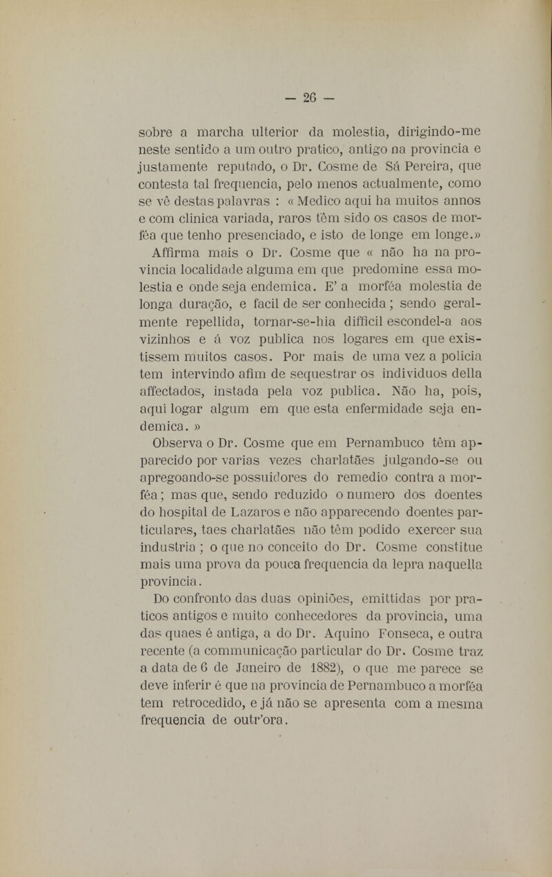 sobre a marcha ulterior da moléstia, dirigindo-me neste sentido a um outro pratico, antigo na província e justamente reputado, o Dr. Cosme de Sá Pereira, que contesta tal frequência, pelo menos actualmente, como se vê destas palavras : « Medico aqui ha muitos annos e com clinica variada, raros têm sido os casos de mor- féa que tenho presenciado, e isto de longe em longe.» Affirma mais o Dr. Cosme que « não ha na pro- vinda localidade alguma em que predomine essa mo- léstia e onde seja endémica. E' a morféa moléstia de longa duração, e fácil de ser conhecida; sendo geral- mente repellida, tornar-se-hia difficil escondel-a aos vizinhos e á voz publica nos logares em que exis- tissem muitos casos. Por mais de uma vez a policia tem intervindo afim de sequestrar os indivíduos delia affectados, instada pela voz publica. Não ha, pois, aqui logar algum em que esta enfermidade seja en- démica. » Observa o Dr. Cosme que em Pernambuco têm ap- parecido por varias vezes charlatães julgando-se ou apregoando-se possuidores do remédio contra a mor- féa ; mas que, sendo reduzido o numero dos doentes do hospital de Lázaros e não apparecendo doentes par- ticulares, taes charlatães não têm podido exercer sua industria ; o que no conceito do Dr. Cosme constitue mais uma prova da pouca frequência da lepra naquella província. Do confronto das duas opiniões, emittidas por prá- ticos antigos e muito conhecedores da província, uma das quaes é antiga, a do Dr. Aquino Fonseca, e outra recente (a communicação particular do Dr. Cosme traz a data de 6 de Janeiro de 1882), o que me parece se deve inferir é que na província de Pernambuco a morféa tem retrocedido, e já não se apresenta com a mesma frequência de outr'ora.