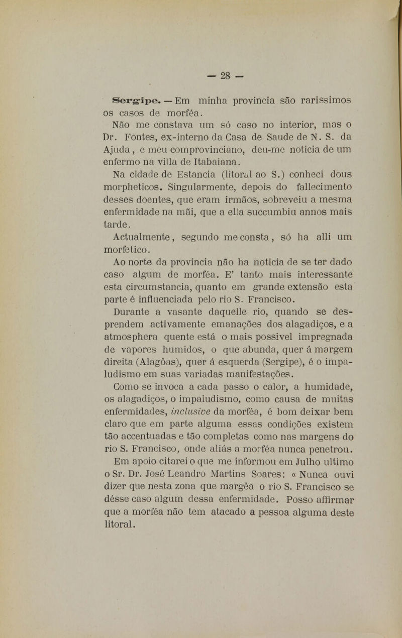 Sergipe. — Em minha província são rarissimos os casos de morféa. Não me constava um só caso no interior, mas o Dr. Fontes, ex-interno da Casa de Saúde de N. S. da Ajuda, e meu comprovinciano, deu-me noticia de um enfermo na villa de Itabaiana. Na cidade de Estancia (litoral ao S.) conheci dous morpheticos. Singularmente, depois do fallecimento desses doentes, que eram irmãos, sobreveiu a mesma enfermidade na mãi, que a ella succumbiu annos mais tarde. Actualmente, segundo me consta, só ha alli um morfetico. Ao norte da província não ha noticia de se ter dado caso algum de morféa. E' tanto mais interessante esta circumstancia, quanto em grande extensão esta parte é influenciada pelo rio S. Francisco. Durante a vasante daquelle rio, quando se des- prendem activamente emanações dos alagadiços, e a atmosphera quente está o mais possível impregnada de vapores húmidos, o que abunda, quer á margem direita (Alagoas), quer á esquerda (Sergipe), é o impa- ludismo em suas variadas manifestações. Como se invoca a cada passo o calor, a humidade, os alagadiços, o impaludismo, como causa de muitas enfermidades, inclusive da morféa, é bom deixar bem claro que em parte alguma essas condições existem tão accentuadas e tão completas como nas margens do rio S. Francisco, onde aliás a morféa nunca penetrou. Em apoio citarei o que me informou em Julho ultimo o Sr. Dr. José Leandro Martins Soares: « Nunca ouvi dizer que nesta zona que margêa o rio S. Francisco se désse caso algum dessa enfermidade. Posso affirmar que a morféa não tem atacado a pessoa alguma deste litoral.