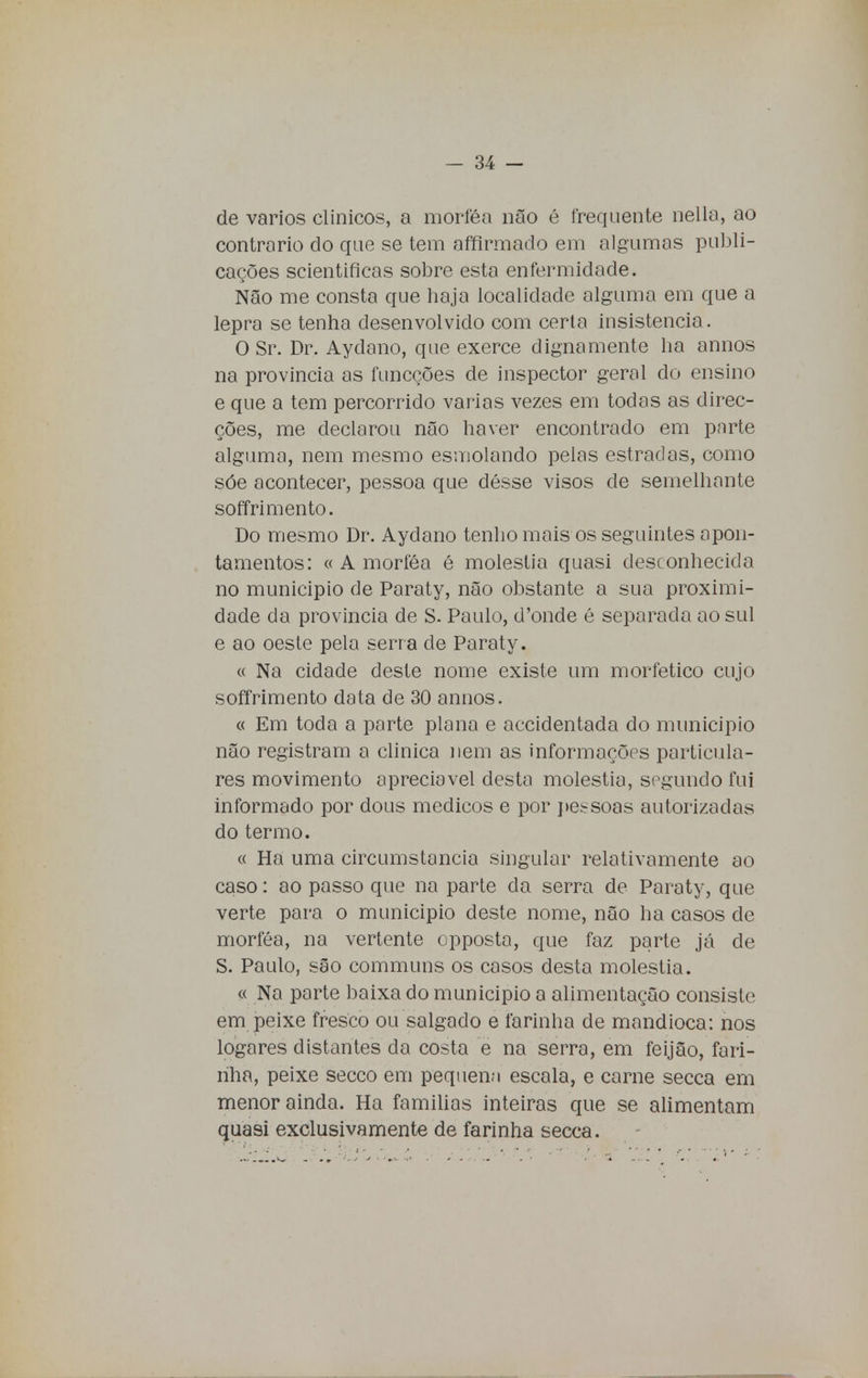 de vários clínicos, a morféa não é frequente nella, ao contrario do que se tem affirmado em algumas publi- cações scientificas sobre esta enfermidade. Não me consta que haja localidade alguma em que a lepra se tenha desenvolvido com certa insistência. O Sr. Dr. Aydano, que exerce dignamente ha annos na província as funcções de inspector geral do ensino e que a tem percorrido varias vezes em todas as direc- ções, me declarou não haver encontrado em parte alguma, nem mesmo esmolando pelas estradas, como sóe acontecer, pessoa que désse visos de semelhante soffrimento. Do mesmo Dr. Aydano tenho mais os seguintes apon- tamentos: « A morféa é moléstia quasi desconhecida no município de Paraty, não obstante a sua proximi- dade da província de S. Paulo, d'onde é separada ao sul e ao oeste pela serra de Paraty. « Na cidade deste nome existe um morfetico cujo soffrimento data de 30 annos. « Em toda a parte plana e accidentada do município não registram a clinica nem as informações particula- res movimento apreciável desta moléstia, segundo fui informado por dous médicos e por pe.-soas autorizadas do termo. « Ha uma circumstancia singular relativamente ao caso: ao passo que na parte da serra de Paraty, que verte para o municipio deste nome, não ha casos de morféa, na vertente cpposta, que faz parte já de S. Paulo, são communs os casos desta moléstia. « Na parte baixa do municipio a alimentação consiste em peixe fresco ou salgado e farinha de mandioca: nos logares distantes da costa e na serra, em feijão, fari- nha, peixe secco em pequena escala, e carne secca em menor ainda. Ha famílias inteiras que se alimentam quasi exclusivamente de farinha secca.
