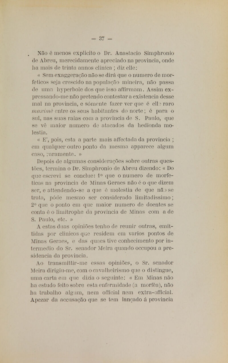 Não é menos explicito o Di\ Anastácio Simphronio de Abreu, merecidamente apreciado na província, onde lia mais de trinta annos clinica ; diz elle: « Sem exaggeraeão não se dirá que o numero de mor- feticos seja crescido na população mineira, não passa de uma hyperbole dos que isso affirmam. Assim ex- pressando-me não pretendo contestar a existência desse mal na província, e somente fazer ver que é ell3 raro maxérnè entre os seus habitantes do norte; é para o sul, nas suas raias com a província de S. Paulo, que se vê maior numero do atacados da hedionda mo- léstia. « E', pois, esta a parte mais affectada da província ; cm qualquer outro ponto da mesma apparece algum caso, raramente. » Depois de algumas considerações sobre outras ques- tões, termina o Dr. Simphronio de Abreu dizendo: « Do que escrevi se conclue: Io que o numero de morfe- ticos na província cie Minas Geraes não é o que dizem ser, e attendendo-sc a que é moléstia de que não se trata, pôde mesmo ser considerado limitadíssimo; 2o que o ponto em que maior numero cie doentes se conta é o limitrophe da província de Minas com a de S. Paulo, etc. » A estas duas opiniões tenho de reunir outras, emit- ticlas por clínicos que residem em vários pontos de Minas Geraes, e das quaes tive conhecimento por in- termédio do Sr. senador Meira quando occupou a pre- sidência da província. Ao transmittir-me essas opiniões, o Sr. senador Meira dirigiu-me, com o cavalheirismo que o distingue, uma carta em que dizia o seguinte: « Eni Minas não ha estudo feito sobre esta enfermidade (a morféa), não ha trabalho algum, nem official nem extra-ofílcial. Apezar da. accusação que se tem lançado á província