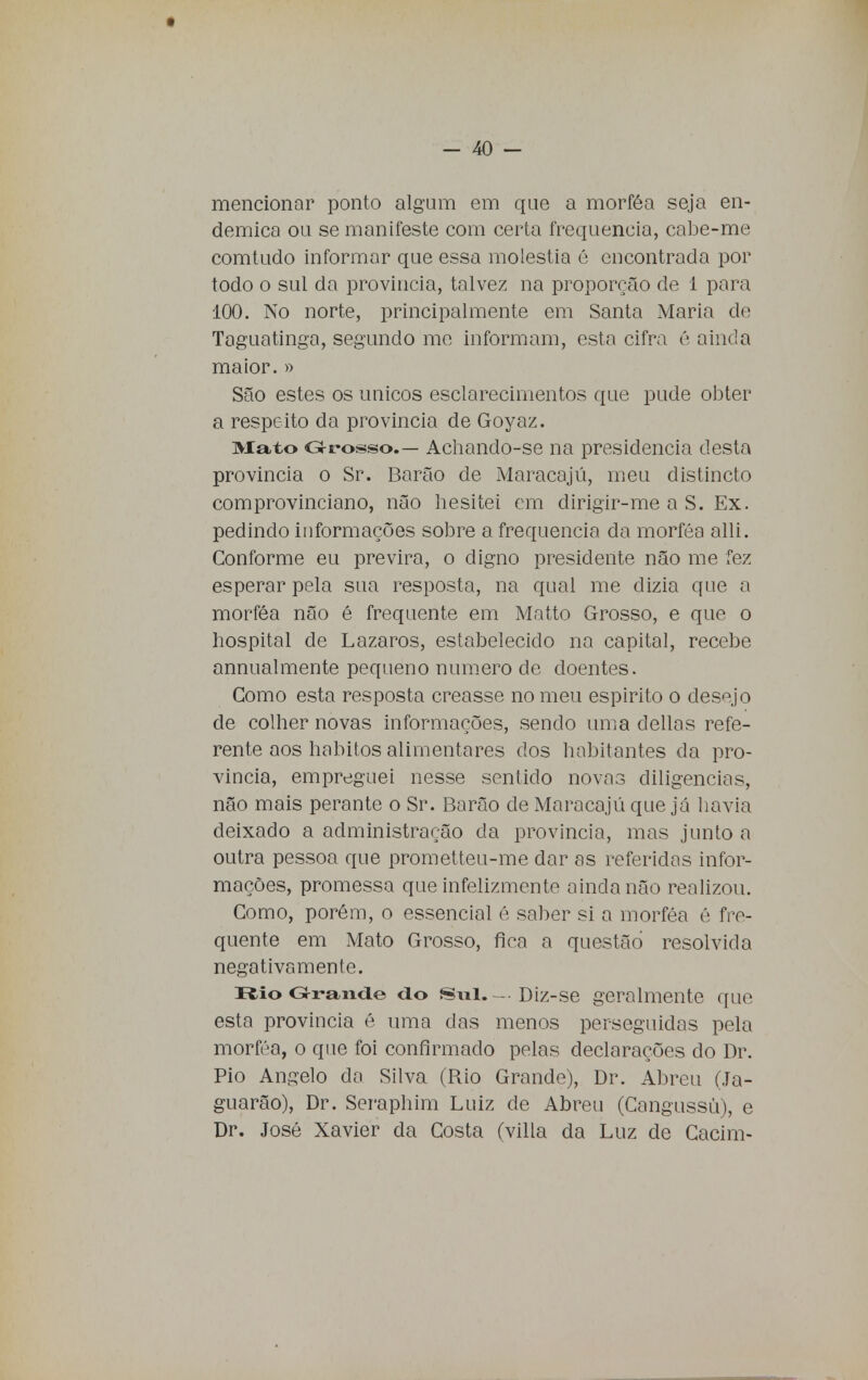 mencionar ponto algum em que a morféa seja en- démica ou se manifeste com certa frequência, cabe-me comtudo informar que essa moléstia é encontrada por todo o sul da província, talvez na proporção de 1 para 100. No norte, principalmente em Santa Maria de Taguatinga, segundo me informam, esta cifra é ainda maior. » São estes os únicos esclarecimentos que pude obter a respeito da província de Goyaz. Mato Grosso.- Achando-se na presidência desta província o Sr. Barão de Maracajú, meu distincto comprovinciano, não hesitei em dirigir-me a S. Ex. pedindo informações sobre a frequência da morféa alli. Conforme eu previra, o digno presidente não me fez esperar pela sua resposta, na qual me dizia que a morféa não ê frequente em Matto Grosso, e que o hospital de Lázaros, estabelecido na capital, recebe annualmente pequeno numero de doentes. Como esta resposta creasse no meu espirito o desejo de colher novas informações, sendo uma delias refe- rente aos hábitos alimentares dos habitantes da pro- víncia, empreguei nesse sentido novas diligencias, não mais perante o Sr. Barão de Maracajú que já havia deixado a administração da província, mas junto a outra pessoa que prometteu-me dar as referidas infor- mações, promessa que infelizmente ainda não realizou. Como, porém, o essencial é saber si a morféa é fre- quente em Mato Grosso, fica a questão resolvida negativamente. Rio Grande do Sul.— Diz-se geralmente que esta província é uma das menos perseguidas pela morféa, o que foi confirmado pelas declarações do Dr. Pio Angelo da Silva (Rio Grande), Dr. Abreu (Ja- guarâo), Dr. Seraphim Luiz de Abreu (Cangussú), e Dr. José Xavier da Costa (villa da Luz de Cacim-