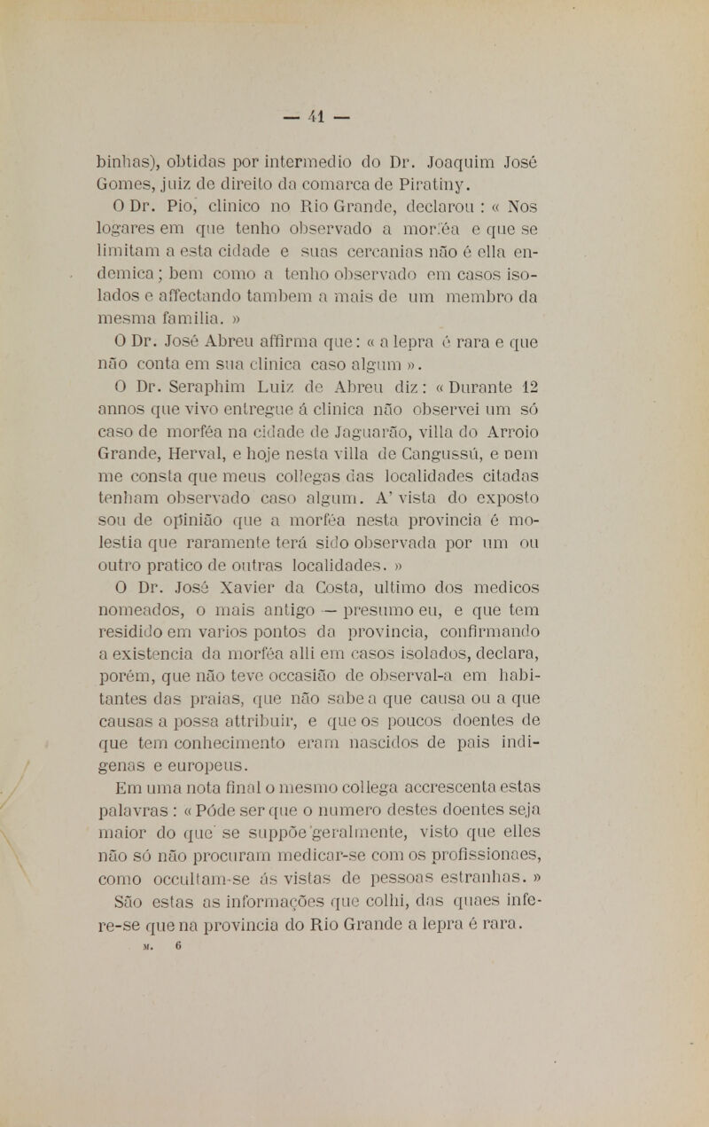 binhas), obtidas por intermédio do Dr. Joaquim José Gomes, juiz de direilo da comarca de Piratmy. O Dr. Pio, clinico no Pxio Grande, declarou : « Nos logares em que tenho observado a moriéa e que se limitam a esta cidade e suas cercanins não é ella en- démica ; bem como a tenho observado em casos iso- lados e aíTectando também a mais de um membro da mesma família. » O Dr. José Abreu affirma que: « a lepra é rara e que não conta em sua clinica caso algum ». O Dr. Seraphim Luiz de Abreu diz: « Durante 12 annos que vivo entregue á clinica não observei um só caso de morféa na cidade de Jaguarão, villa do Arroio Grande, Herval, e hoje nesta villa de Cangussú, e nem me consta que meus collegas das localidades citadas tenham observado caso algum. A'vista do exposto sou de opinião que a morféa nesta província é mo- léstia que raramente terá sido observada por um ou outro pratico de outras localidades. » O Dr. José Xavier da Costa, ultimo dos médicos nomeados, o mais antigo — presumo eu, e que tem residido em vários pontos da província, confirmando a existência da morféa alli em casos isolados, declara, porém, que não teve occasião de observal-a em habi- tantes das praias, que não sabe a que causa ou a que causas a possa attribuir, e que os poucos doentes de que tem conhecimento eram nascidos de pais indí- genas e europeus. Em uma nota final o mesmo collega acerescenta estas palavras : « Pôde ser que o numero destes doentes seja maior do que se suppõe'geralmente, visto que elles não só não procuram medicar-se com os profissionaes, como occultam-se ás vistas dc pessoas estranhas. » São estas as informações que colhi, das quaes infe- re-se que na província do Rio Grande a lepra é rara. M. 6