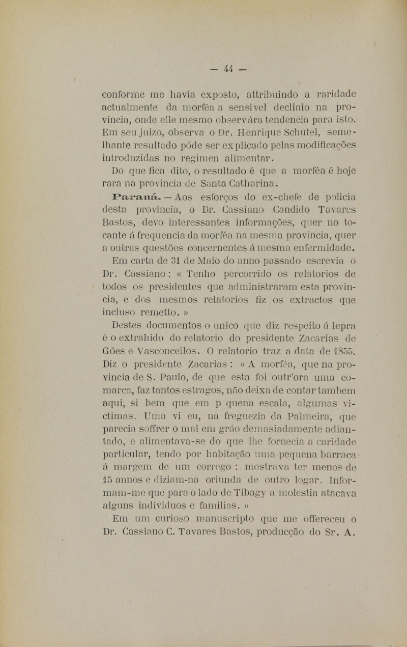 conforme me havia exposto, attribuindo a raridade actualmente da morféa a sensível declínio na pro- víncia, onde elle mesmo observara tendência para isto. Em seu juízo, observa o Dr. Henrique Schutel, seme- lhante resultado pôde ser explicado pelas modificações introduzidas no regimen alimentar. Do que fica dito, o resultado é que a morféa é hoje rara na província de Santa Catharina. Paraná. — Aos esforços do ex-chefe de policia desta província, o Dr. Cassiano Candido Tavares Bastos, devo interessantes informações, quer no to- cante á frequência da morféa na mesma província, quer a outras questões concernentes á mesma enfermidade. Em carta de 31 de Maio do anno passado escrevia o Dr. Cassiano: « Tenho percorrido os relatórios de todos os presidentes que administraram esta provín- cia, e dos mesmos relatórios fiz os extractos que incluso remetto. » Destes documentos o único que diz respeito á lepra é o extraindo do relatório do presidente Zacarias de Góes e Vasconcellos. O relatório traz a data de 1855. Diz o presidente Zacarias : « A morféa, que na pro- víncia de S. Paulo, de que esta foi outr'ora uma co- marca, faz tantos estragos, não deixa cie contar também aqui, si bem que em p quena escala, algumas vi- ctimas. Urna vi eu, na freguezia da Palmeira, que parecia soffrer o mal em grão demasiadamente adian- tado, e alimentavá-se do que lhe fornecia a caridade particular, tendo por habitação uma pequena barraca á margem de um córrego : mostrava ter menos de 15 annos e diziam-na oriunda de outro logar. Infor- mam-me que para o lado de Tibagy a moléstia atacava alguns indivíduos e famílias. » Em um curioso manuscripto que me offereceu o Dr. Cassiano C. Tavares Bastos, producção do Sr. A.