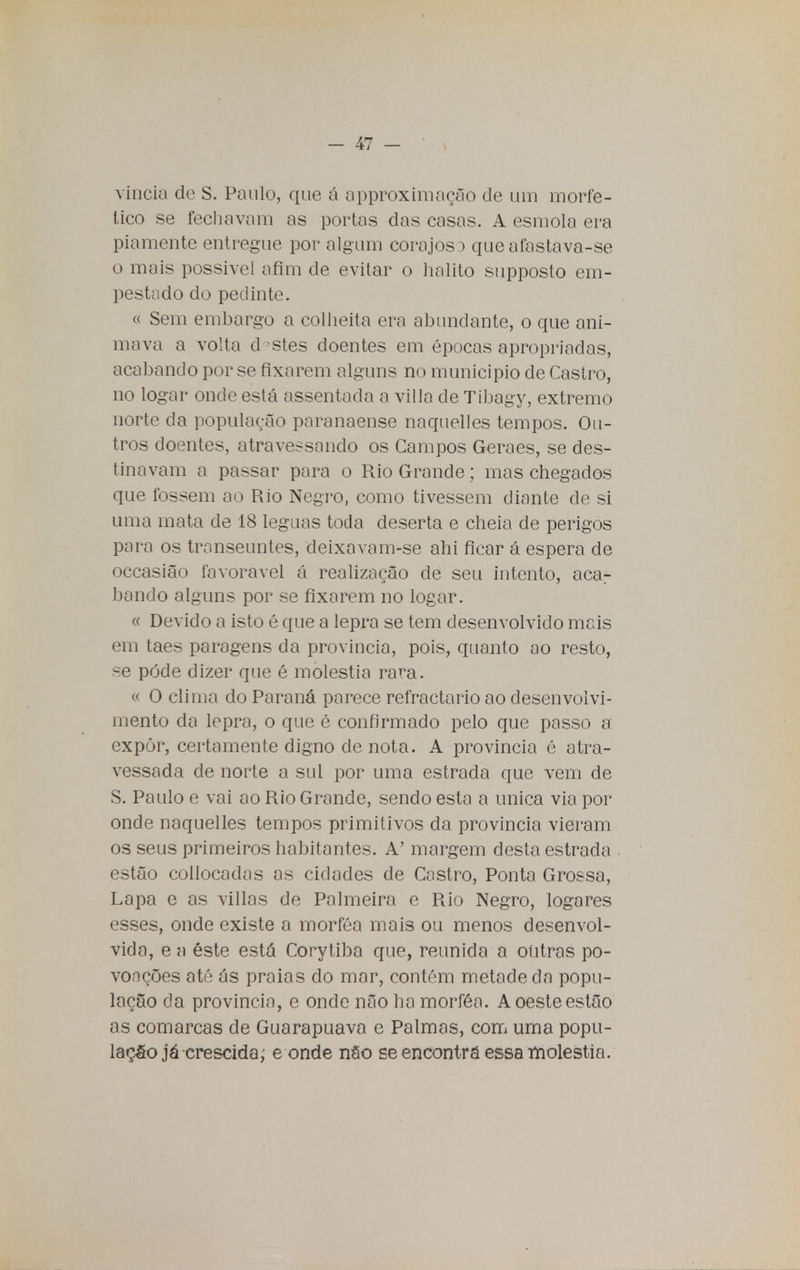 vincia de S. Paulo, que á approximação de um morfe- tico se fechavam as portas das casas. A esmola era piamente entregue por algum corajoso que afastava-se o mais possível afim de evitar o hálito supposto em- pestado do pedinte. « Sem embargo a colheita era abundante, o que ani- mava a volta d estes doentes em épocas apropriadas, acabando por se fixarem alguns no município de Castro, no logar onde está assentada a villa de Tibagy, extremo norte da população paranaense naquelles tempos. Ou- tros doentes, atravessando os Campos Geraes, se des- tinavam a passar para o Rio Grande; mas chegados que fossem ao Rio Negro, como tivessem diante de si uma mata de 18 léguas toda deserta e cheia de perigos para os transeuntes, deixavam-se ahi ficar á espera de occasião favorável á realização de seu intento, aca.- bando alguns por se fixarem no logar. « Devido a isto é que a lepra se tem desenvolvido mais em taes paragens da província, pois, quanto ao resto, se pôde dizer que é moléstia rara. « O clima do Paraná parece refractário ao desenvolvi- mento da lepra, o que é confirmado pelo que passo a expôr, certamente digno de nota. A província é atra- vessada de norte a sul por uma estrada que vem de S. Paulo e vai ao Rio Grande, sendo esta a única via por onde naquelles tempos primitivos da província vieram os seus primeiros habitantes. A' margem desta estrada estão collocadas as cidades de Castro, Ponta Grossa, Lapa e as villas de Palmeira e Rio Negro, logares esses, onde existe a morféa mais ou menos desenvol- vida, e a éste está Corytiba que, reunida a outras po- voações até ás praias do mar, contém metade da popu- lação da província, e onde não ha morféa. A oeste estão as comarcas de Guarapuava e Palmas, com uma popu- lação já crescido, e onde nâo se encontra essa moléstia.