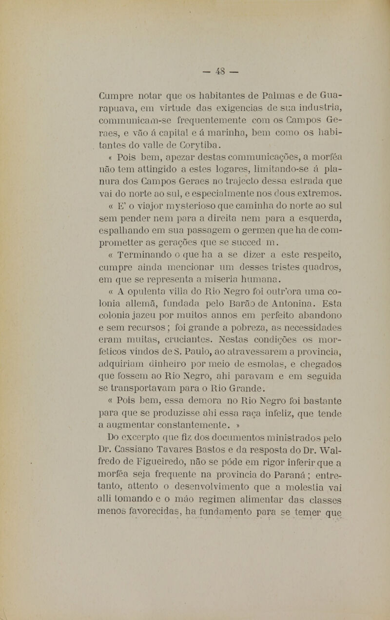 Cumpre notar que os habitantes de Palmas e de Gua- rapuava, em virtude das exigências de sua industrio, communicam-se frequentemente com os Campos Ge- raes, e vão á capital e á marinha, bem como os habi- tantes do valle de Corytiba. « Pois bem, apezar destas communicações, a morféa não tem attingido a estes logares, limitando-se á pla- nura dos Campos Geraes no trajecto dessa estrada que vai do norte ao sul, e especialmente nos dous extremos. « E' o viajor mysterioso que caminha do norte ao sul sem pender nem para a direita nem para a esquerda, espalhando em sua passagem o gérmen que ha de com- prometter as gerações que se succed m. « Terminando o que ha a se dizer a este respeito, cumpre ainda mencionar um desses tristes quadros, em que se representa a miséria humana. « A opulenta villa do Rio Negro foi outr'ora uma co- lónia allernã, fundada pelo Barão de Antonina. Esta colónia jazeu por muitos annos em perfeito abandono e sem recursos; foi grande a pobreza, as necessidades eram muitas, cruciantes. Nestas condições os mor- feticos vindos deS. Paulo, ao atravessarem a província, adquiriam dinheiro por meio de esmolas, e chegados que fossem ao Rio Negro, ahi paravam e em seguida se transportavam para o Rio Grande. « Pois bem, essa demora no Rio Negro foi bastante para que se produzisse ahi essa raça infeliz, que tende a augmentar constantemente. » Do excerpto que fiz dos documentos ministrados pelo Dr. Cassiano Tavares Bastos e da resposta cloDr. Wal- fredo de Figueiredo, não se pôde em rigor inferir que a morféa seja frequente na província do Paraná; entre- tanto, attento o desenvolvimento que a moléstia vai alli tomando e o máo regimen alimentar das classes menos favorecidas, ha fundamento para se temer que