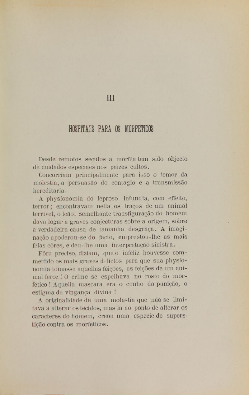 III HOSPITAIS PARA OS MORFETICOS Desde remotos séculos a morféa tem sido objecto de cuidados especiaes nos paizes cultos. Concorriam principalmente para isso o temor da moléstia, a persuasão do contagio e a transmissão hereditária. A physionomia do leproso infundia, com effeito, terror; encontravam nella os traços de um animal terrível, o leão. Semelhante transfiguração do homem dava logar a graves conjecturas sobre a origem, sobre a verdadeira causa de tamanha desgraça. A imagi- nação apoderou-se do facto, emprestou-lhe as mais feias côres, e deu-lhe uma interpretação sinistra. Fôra preciso, diziam, que o infeliz houvesse com- mettido os mais graves d lietos para que sua physio- nomia tomasse aquellas feições, as feições de um ani- mal feroz ! O crime se espelhava no rosto do mor- fetico ! Aquella mascara era o cunho da punição, o estigma da vingança divina ! A originalidade de uma moléstia que não se limi- tava a alterar os tecidos, mas ia ao ponto de alterar os caracteres do homem, creou uma espécie de supers- tição contra os morfeticos.