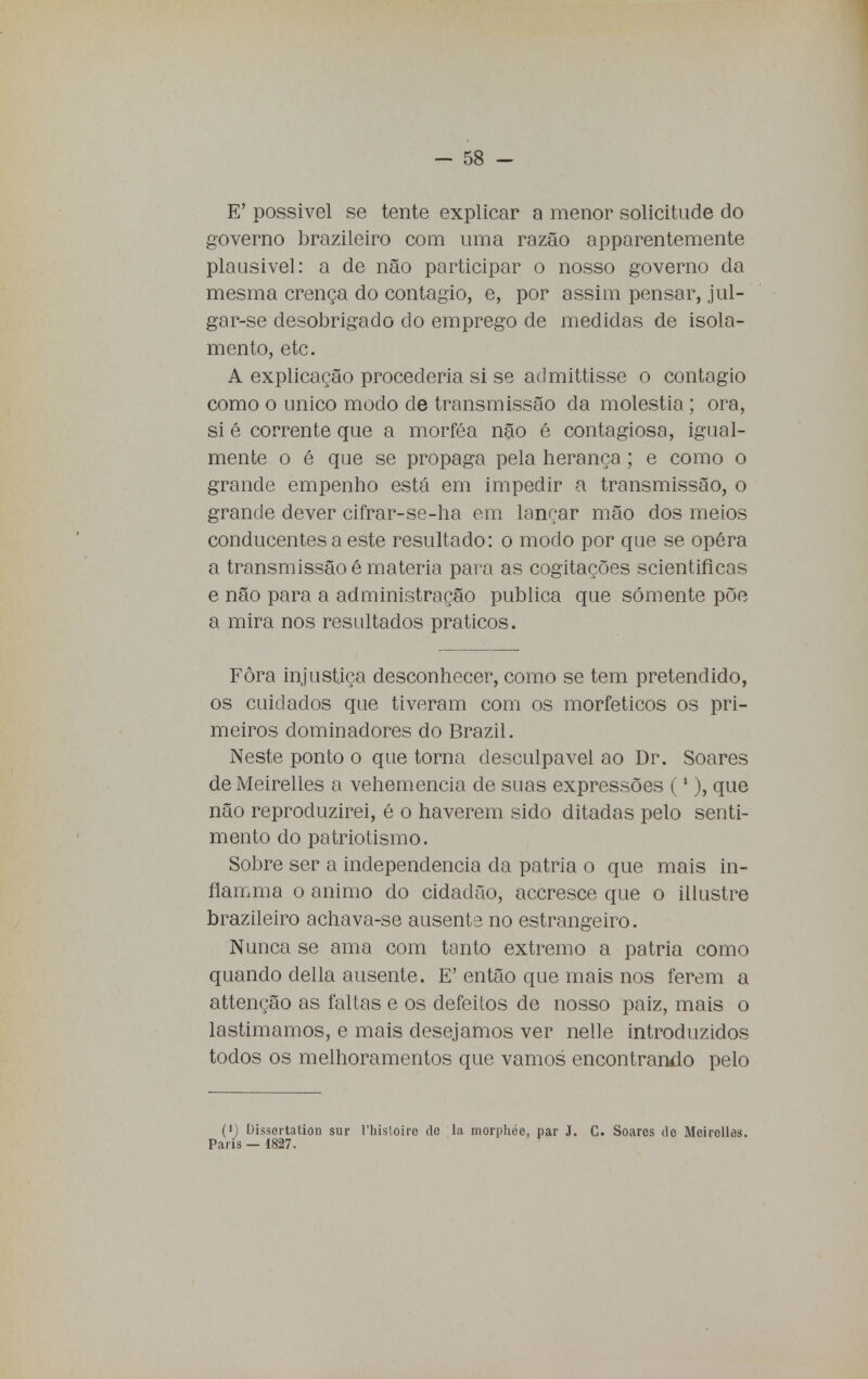 E' possível se tente explicar a menor solicitude do governo brazileiro com uma razão apparentemente plausível: a de não participar o nosso governo da mesma crença do contagio, e, por assim pensar, jul- gar-se desobrigado do emprego de medidas de isola- mento, etc. A explicação procederia si se admittisse o contagio como o único modo de transmissão da moléstia; ora, si é corrente que a morféa não é contagiosa, igual- mente o é que se propaga pela herança; e como o grande empenho está em impedir a transmissão, o grande dever cifrar-se-ha em lançar mão dos meios conducentes a este resultado: o modo por que se opéra a transmissão é matéria para as cogitações scientificas e não para a administração publica que somente põe a mira nos resultados práticos. Fòra injustiça desconhecer, como se tem pretendido, os cuidados que tiveram com os morfeticos os pri- meiros dominadores do Brazil. Neste ponto o que torna desculpável ao Dr. Soares de Meirelles a vehemencia de suas expressões (1), que não reproduzirei, é o haverem sido ditadas pelo senti- mento do patriotismo. Sobre ser a independência da pátria o que mais in- flamma o animo do cidadão, accresce que o illustre brazileiro achava-se ausente no estrangeiro. Nunca se ama com tanto extremo a pátria como quando delia ausente. E' então que mais nos ferem a attenção as faltas e os defeitos de nosso paiz, mais o lastimamos, e mais desejamos ver nelle introduzidos todos os melhoramentos que vamos encontrando pelo (i) Díssertation sur 1'histoiro do la morphée, par J. C. Soares de Meirollas. Paris — 1827.