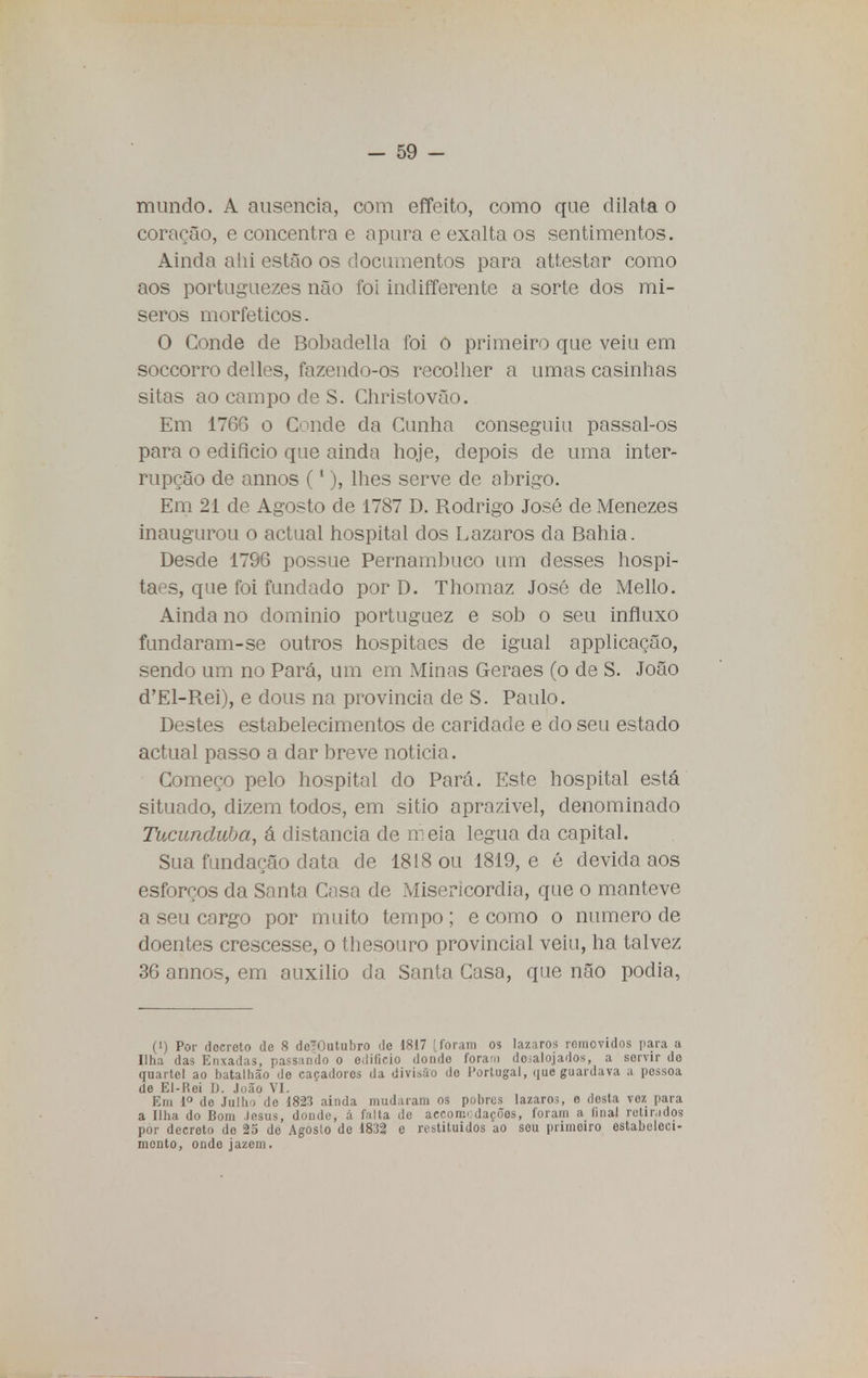 mundo. A ausência, com effeito, como que dilata o coração, e concentra e apura e exalta os sentimentos. Ainda ahi estão os documentos para attestar como aos portuguezes não foi indifferente a sorte dos mí- seros morfeticos. O Conde de Bobadella foi o primeiro que veiu em soccorro delles, fazendo-os recolher a umas casinhas sitas ao campo de S. Christovão. Em 1766 o Conde da Cunha conseguiu passal-os para o edifício que ainda hoje, depois de uma inter- rupção de annos (1), lhes serve de abrigo. Em 21 de Agosto de 1787 D. Rodrigo José de Menezes inaugurou o actual hospital dos Lázaros da Bahia. Desde 1796 possue Pernambuco um desses hospi- taes, que foi fundado por D. Thomaz José de Mello. Ainda no domínio portuguez e sob o seu influxo fundaram-se outros hospitaes de igual applicação, sendo um no Pará, um em Minas Geraes (o de S. João d'El-Rei), e dous na província de S. Paulo. Destes estabelecimentos de caridade e do seu estado actual passo a dar breve noticia. Começo pelo hospital do Pará. Este hospital está situado, dizem todos, em sitio aprazível, denominado Tucunduba, á distancia de meia légua da capital. Sua fundação data de 1818 ou 1819, e é devida aos esforços da Santa Casa de Misericórdia, que o manteve a seu cargo por muito tempo ; e como o numero de doentes crescesse, o thesouro provincial veiu, ha talvez 36 annos, em auxilio da Santa Casa, que não podia, (!) Por docroto de 8 deTOutubro de 1817 | foram os lázaros romovidos para a Ilha das Enxadas, passando o edifício dondo foram do;alojados, a servir do quartel ao batalhão do caçadores da divisão do Portugal, que guardava a pessoa de El-Rei D. João VI. Em Io de Julho de 1823 ainda mudaram os pobres lázaros, o dosta voz para a Ilha do Bom Jesus, donde, á falta de aecom«:dacóos, foram a final retinidos por decreto do 25 de Agosto de 1832 e restituídos ao sou primeiro estabeleci- mento, onde jazem.