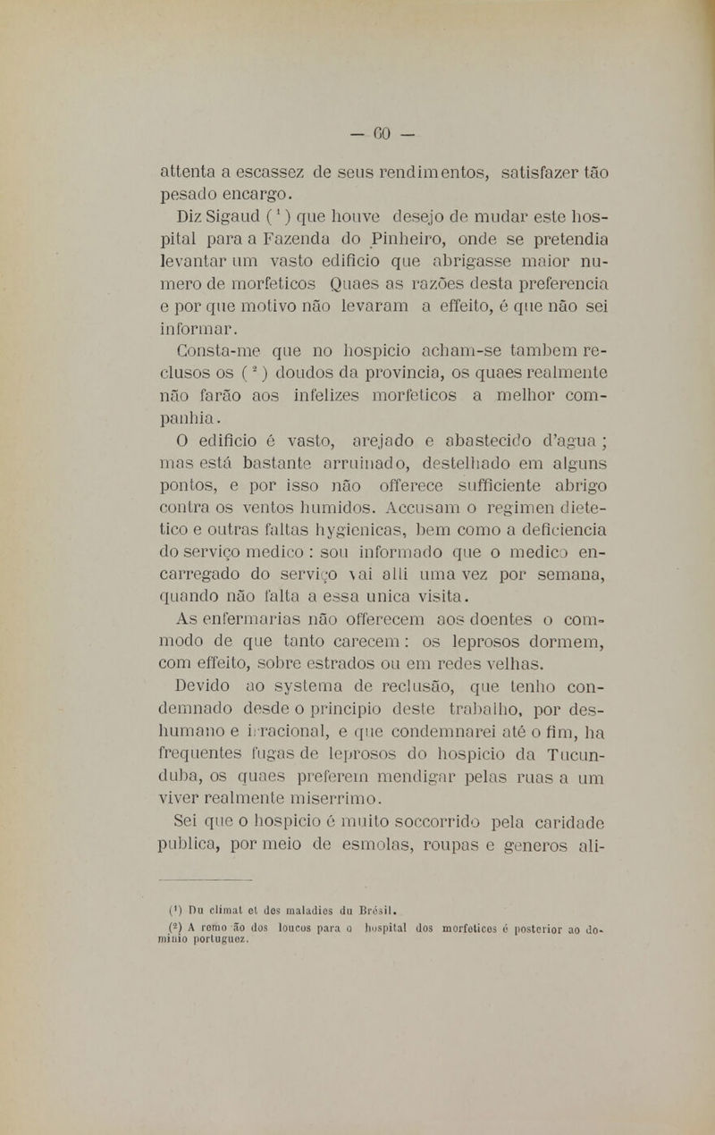 attenta a escassez de seus rendimentos, satisfazer tão pesado encargo. Diz Sigaud (1) que houve desejo de mudar este hos- pital para a Fazenda do Pinheiro, onde se pretendia levantar um vasto edifício que abrigasse maior nu- mero de morfeticos Quaes as razões desta preferencia e por que motivo não levaram a effeito, é que não sei informar. Consta-me que no hospício acham-se também re- clusos os (2) doudos da província, os quaes realmente não farão aos infelizes morfeticos a melhor com- panhia . O edifício é vasto, arejado e abastecido d'agua ; mas está bastante arruinado, destelhado em alguns pontos, e por isso não offerece sufficiente abrigo contra os ventos húmidos. Accusam o regimen dieté- tico e outras faltas hygienicas, bem como a deficiência do serviço medico : sou informado que o medico en- carregado do serviço vai a 1 li uma vez por semana, quando não falta a essa única visita. As enfermarias não offerecem aos doentes o com- modo de que tanto carecem: os leprosos dormem, com effeito, sobre estrados ou em redes velhas. Devido ao systema de reclusão, que tenho con- demnado desde o principio deste trabalho, por des- humano e irracional, e que condemnarei até o fim, ha frequentes fugas de leprosos do hospício da Tucun- duba, os quaes preferem mendigar pelas ruas a um viver realmente misérrimo. Sei que o hospício é muito soccorrido pela caridade publica, por meio de esmolas, roupas e géneros ali- (1) Du climat ol dos maladios du Brésil. (2) A remo ão dos loucos para o hospital dos morfeticos é posterior ao do- mínio portuguez.