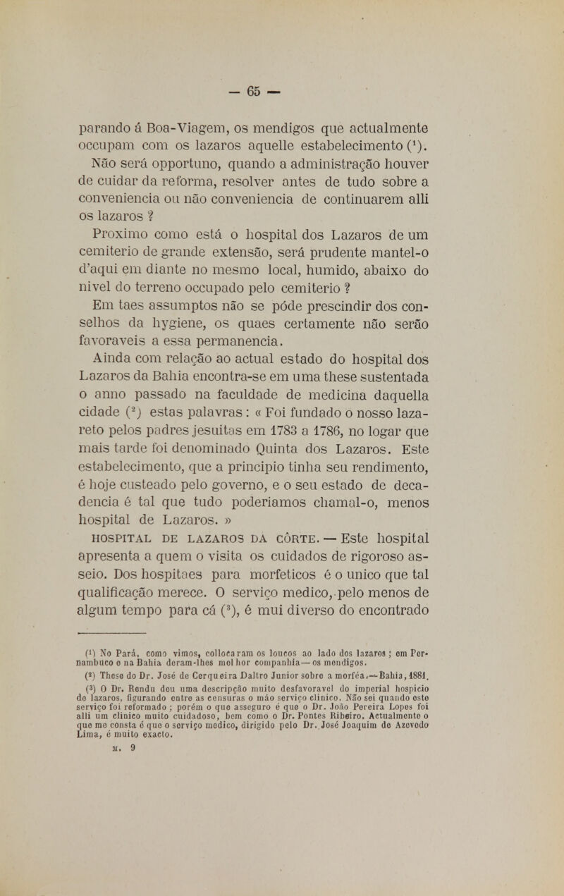 parando á Boa-Viagem, os mendigos que actualmente occupam com os lázaros aquelle estabelecimento (*). Não será opportuno, quando a administração houver de cuidar da reforma, resolver antes de tudo sobre a conveniência ou não conveniência de continuarem alli os lázaros ? Próximo como está o hospital dos Lázaros de um cemitério de grande extensão, será prudente mantel-o d'aqui em diante no mesmo local, húmido, abaixo do nivel do terreno occupado pelo cemitério ? Em taes assumptos não se pode prescindir dos con- selhos da hygiene, os quaes certamente não serão favoráveis a essa permanência. Ainda com relação ao actual estado do hospital dos Lázaros da Bahia encontra-se em uma these sustentada o anno passado na faculdade de medicina daquella cidade (2j estas palavras: « Foi fundado o nosso laza- reto pelos padres jesuitas em 1783 a 1786, no logar que mais tarde foi denominado Quinta dos Lázaros. Este estabelecimento, que a principio tinha seu rendimento, é hoje custeado pelo governo, e o seu estado de deca- dência é tal que tudo poderiamos chamal-o, menos hospital de Lázaros. » HOSPITAL DE LÁZAROS DA CÔRTE. — Este llOSpital apresenta a quem o visita os cuidados de rigoroso as- seio. Dos hospitaes para morfeticos é o único que tal qualificação merece. O serviço medico, pelo menos de algum tempo para cá (3), é mui diverso do encontrado C) No Pará, como vimos, collocaram os loucos ao lado dos lázaros; om Por- nambuco o na Bahia dcram-lhos molhor companhia—os mendigos. (2) Thcso do Dr. José de Cerqueira Dallro Júnior sobro a moi-fea.-*-Bahia, 1881. (3) 0 Dr. Rendu deu uma descripção muito desfavorável do imperial hospício do lázaros, figurando entre as censuras o máo serviço clinico. Não soi quando osto serviço foi reformado ; porém o quo asseguro é quo o Dr. Jo;io Pereira Lopes foi alli um clinico muito cuidadoso, bem como o Dr. Pontes Ribeiro. Actualmente o quo me consta é quo o sorviço medico, dirigido pelo Dr. José Joaquim do Azevedo Lima, é muito exacto. M. 9