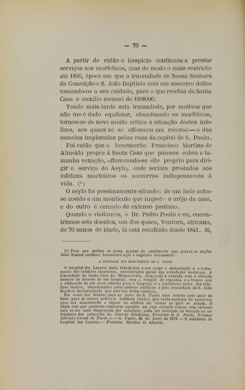 A partir de então o hospício continuou a prestar serviços aos morfeticos, mas de modo o mais restricto até 1856, época em que a irmandade de Nossa Senhora da Conceição e S. João Baptista veiu em soccorro delles tomando-os a seu cuidado, para o que recebia da Santa Gasa o auxilio mensal de 100$000. Tendo mais tarde esta irmandade, por motivos que não me é dado aquilatar, abandonado os morfeticos, tornou-se de novo muito critica a situação destes infe- lizes, aos quaes só se offereceu um recurso — o das esmolas imploradas pelas ruas da capital de S. Paulo. Foi então que o benemérito Francisco Martins de Almeida propoz á Santa Casa que pozesse cobro a ta- manha vexação, offerecendo-se elle próprio para diri- gir o serviço do Asylo, onde seriam prestados aos infelizes morfeticos os soccorros indispensáveis á vida. 0) O asylo foi pessimamente situado: de um lado acha- se cosido a um montículo que impede o arejo da casa, e do outro é cercado de extenso pântano. Quando o visitámos, o Dr. Pedro Paulo e eu, encon- trámos sete doentes, um dos quaes, Ventura, africano, de 70 annos de idade, lá está recolhido desde 1841. Si, (!) Para que melhor se possa ajuizar do sentimento que guiava as acções desto homem caridoso, transcrevo aqui o seguinte documento: A CARIDADE DOS HABITANTES DE S. PAULO O hospital dos Lázaros desta cidade tom a seu cargo a sustentação e o trata- mento dos infelizes lazarentos, considerados parias das sociedades modernas. A irmandade da Santa Casa de Misericórdia, alcançada o onerada com o elevado numero de doentes do seu hospital, com a criação do expostos, o a braços com a edificação de um novo edifício para o hospital, é a protectora única dos infe- lizes lázaros, abandonados pelos podores públicos o pola irmandade de S. João Baptista da Consolação que outr'ora delles cuidava. Em nomo dos lázaros peço ao povo de S. Paulo uma esmola pelo amor de Deus para os nossos pobres e infelizos irmãos, que tanto carecem de soccorros para sua manutenção e reparo do edifício om ruínas no qual se acham. 0 óbolo com que quizorom concorrer aquelles em cujo coração echoar este reclamo pela cl.isse mais desgraçada dos mondigos, pode ser inscripto ou deixado no es- criptorio das rodacções do Correio Paulistano, Provinda de S. Paulo, Tribuna Liberal e Jornal da Tarde.- S. Paulo, 26 de Abril de 1879.—O mordomo do hospital dos Lázaros.— Francisco Martins de Almeida.