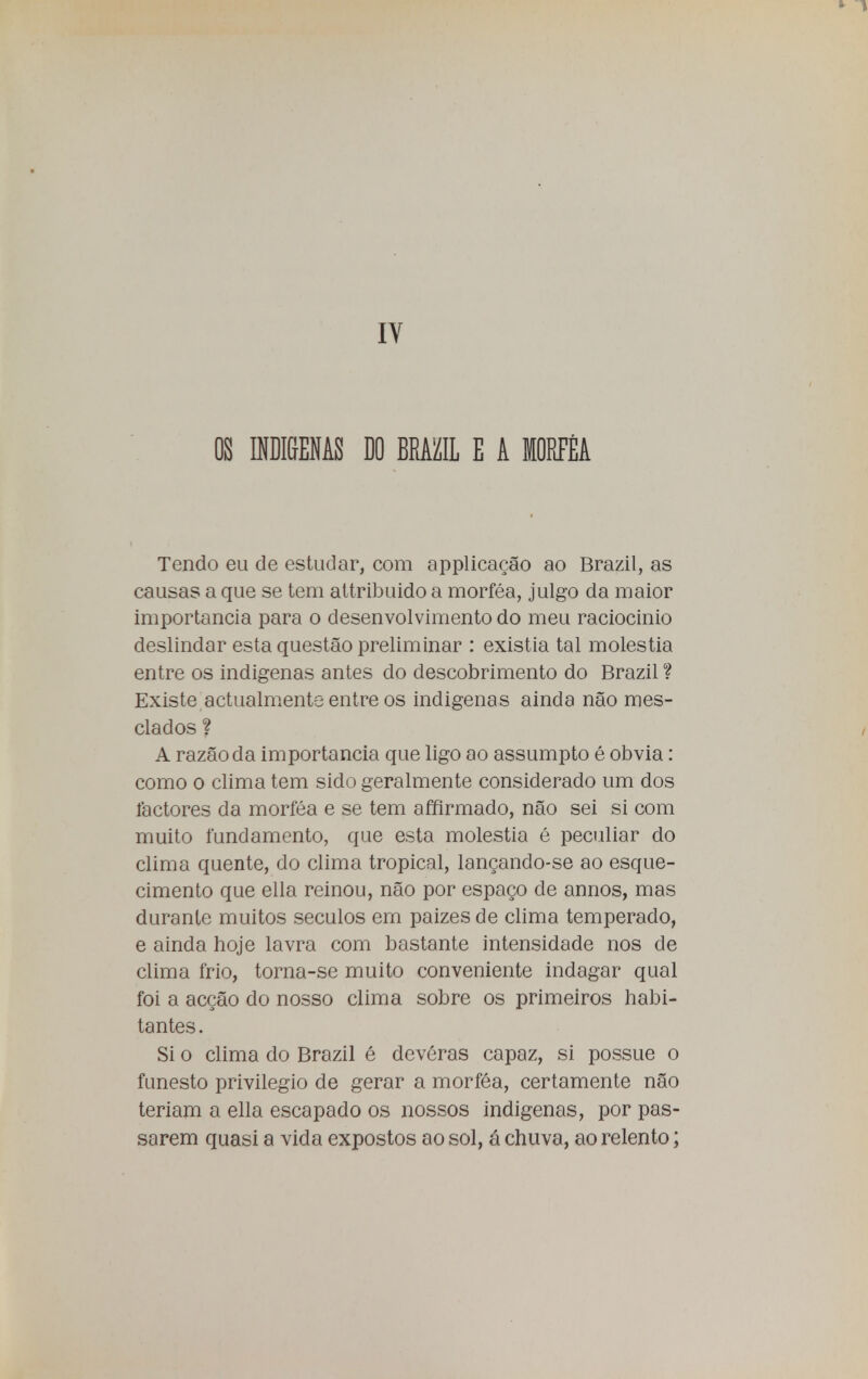 IV OS INDI&ENAS DO BEAfflL E A MORFÉA Tendo eu de estudar, com applicação ao Brazil, as causas a que se tem attribuido a morféa, julgo da maior importância para o desenvolvimento do meu raciocínio deslindar esta questão preliminar : existia tal moléstia entre os indígenas antes do descobrimento do Brazil ? Existe actualmente entre os indigenas ainda não mes- clados ? A razão da importância que ligo ao assumpto é obvia: como o clima tem sido geralmente considerado um dos factores da morféa e se tem affirmado, não sei si com muito fundamento, que esta moléstia é peculiar do clima quente, do clima tropical, lançando-se ao esque- cimento que ella reinou, não por espaço de annos, mas durante muitos séculos em paizes de clima temperado, e ainda hoje lavra com bastante intensidade nos de clima frio, torna-se muito conveniente indagar qual foi a acção do nosso clima sobre os primeiros habi- tantes . Si o clima do Brazil é deveras capaz, si possue o funesto privilegio de gerar a morféa, certamente não teriam a ella escapado os nossos indigenas, por pas- sarem quasi a vida expostos ao sol, á chuva, ao relento;