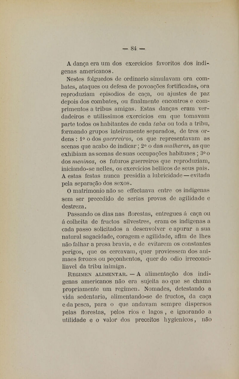 A dança era um dos exercícios favoritos dos indí- genas americanos. Nestes folguedos de ordinário simulavam ora com- bates, ataques ou defesa de povoações fortificadas, ora reproduziam episódios de caça, ou ajustes de paz depois dos combates, ou finalmente encontros e com- primentos a tribus amigas. Estas danças eram ver- dadeiros e utilíssimos exercícios em que tomavam parte todos os habitantes de cada taba ou toda a tribu, formando grupos inteiramente separados, de tres or- dens : Io o dos guerreiros, os que representavam as scenas que acabo de indicar; 2o o das mulheres, as que exhibiam as scenas de suas occupações habituaes; 3o o dos meninos, os futuros guerreiros que reproduziam, iniciando-se nelles, os exercícios bellicos de seus pais. A estas festas nunca presidia a lubricidade — evitada pela separação dos sexos. O matrimonio não se effectuava entre os indígenas sem ser precedido de serias provas de agilidade e destreza. Passando os dias nas florestas, entregues á caça ou á colheita de fructos silvestres, eram os indígenas a cada passo solicitados a desenvolver e apurar a sua natural sagacidade, coragem e agilidade, afim de lhes não falhar a presa bravia, e de evitarem os constantes perigos, que os cercavam, quer proviessem dos ani- maes ferozes ou peçonhentos, quer do odio irreconci- liável da tribu inimiga. Regimen alimentar. — A alimentação dos indí- genas americanos não era sujeita ao que se chama propriamente um regimen. Nómades, detestando a vida sedentária, alimentando-se de fructos, da caça e da pesca, para o que andavam sempre dispersos pelas florestas, pelos rios e lagos , e ignorando a utilidade e o valor dos preceitos hygienicos, não