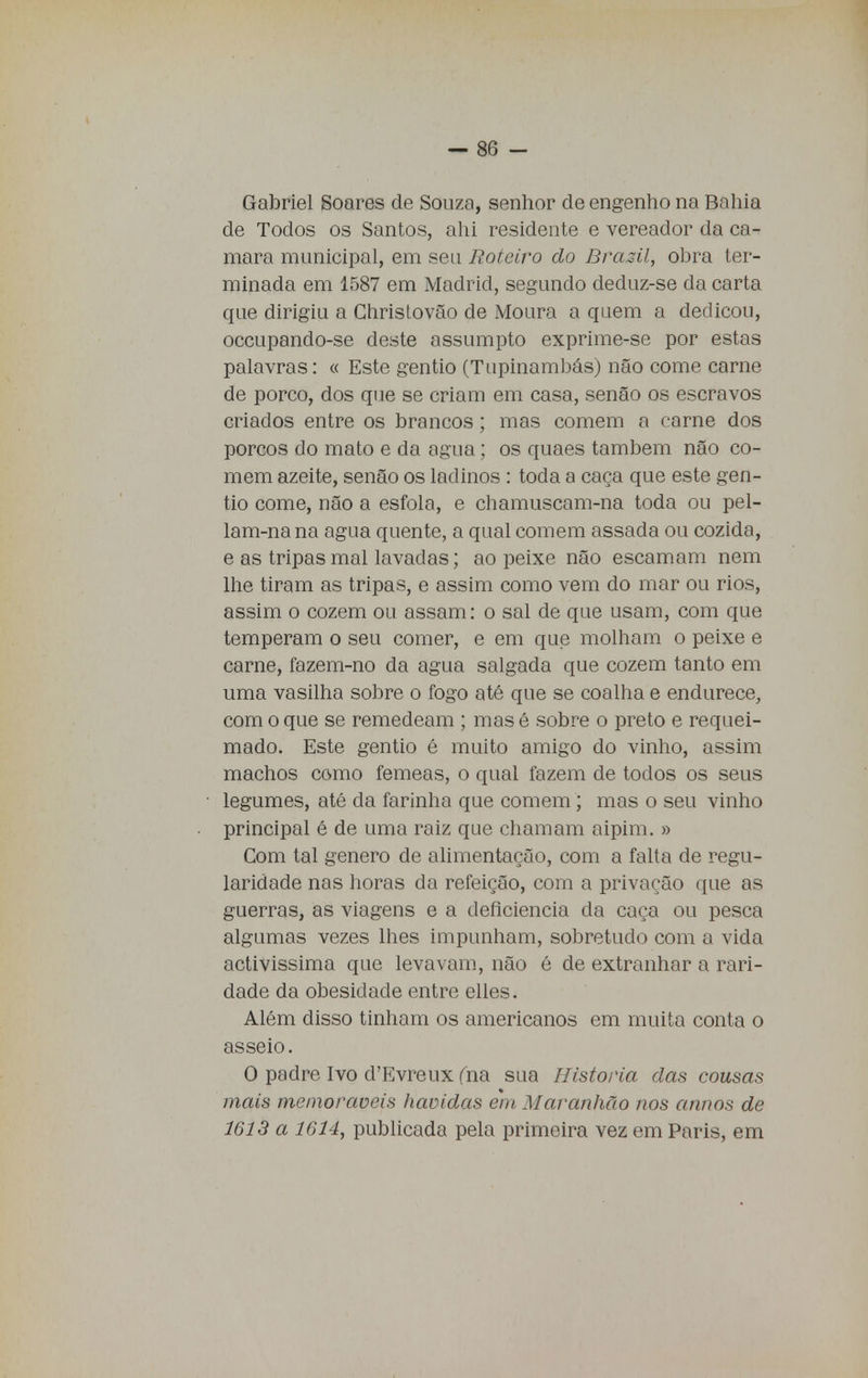 Gabriel Soares de Souza, senhor de engenho na Bahia de Todos os Santos, ahi residente e vereador da ca- mará municipal, em seu Roteiro do Brasil, obra ter- minada em 1587 em Madrid, segundo deduz-se da carta que dirigiu a Christovão de Moura a quem a dedicou, occupando-se deste assumpto exprime-se por estas palavras: « Este gentio (Tupinambás) não come carne de porco, dos que se criam em casa, senão os escravos criados entre os brancos; mas comem a carne dos porcos do mato e da agua; os quaes também não co- mem azeite, senão os ladinos : toda a caça que este gen- tio come, não a esfola, e chamuscam-na toda ou pel- lam-nana agua quente, a qual comem assada ou cozida, e as tripas mal lavadas; ao peixe não escamam nem lhe tiram as tripas, e assim como vem do mar ou rios, assim o cozem ou assam: o sal de que usam, com que temperam o seu comer, e em que molham o peixe e carne, fazem-no da agua salgada que cozem tanto em uma vasilha sobre o fogo até que se coalha e endurece, com o que se remedeam ; mas é sobre o preto e requei- mado. Este gentio é muito amigo do vinho, assim machos como fêmeas, o qual fazem de todos os seus legumes, até da farinha que comem; mas o seu vinho principal é de uma raiz que chamam aipim. » Com tal género de alimentação, com a falta de regu- laridade nas horas da refeição, com a privarão que as guerras, as viagens e a deficiência da caça ou pesca algumas vezes lhes impunham, sobretudo com a vida activissima que levavam, não é de extranhar a rari- dade da obesidade entre elles. Além disso tinham os americanos em muita conta o asseio. O padre Ivo d'Evreux fna sua Historia das cousas mais memoráveis havidas em Maranhão nos annos de 1613 a 1614, publicada pela primeira vez em Paris, em