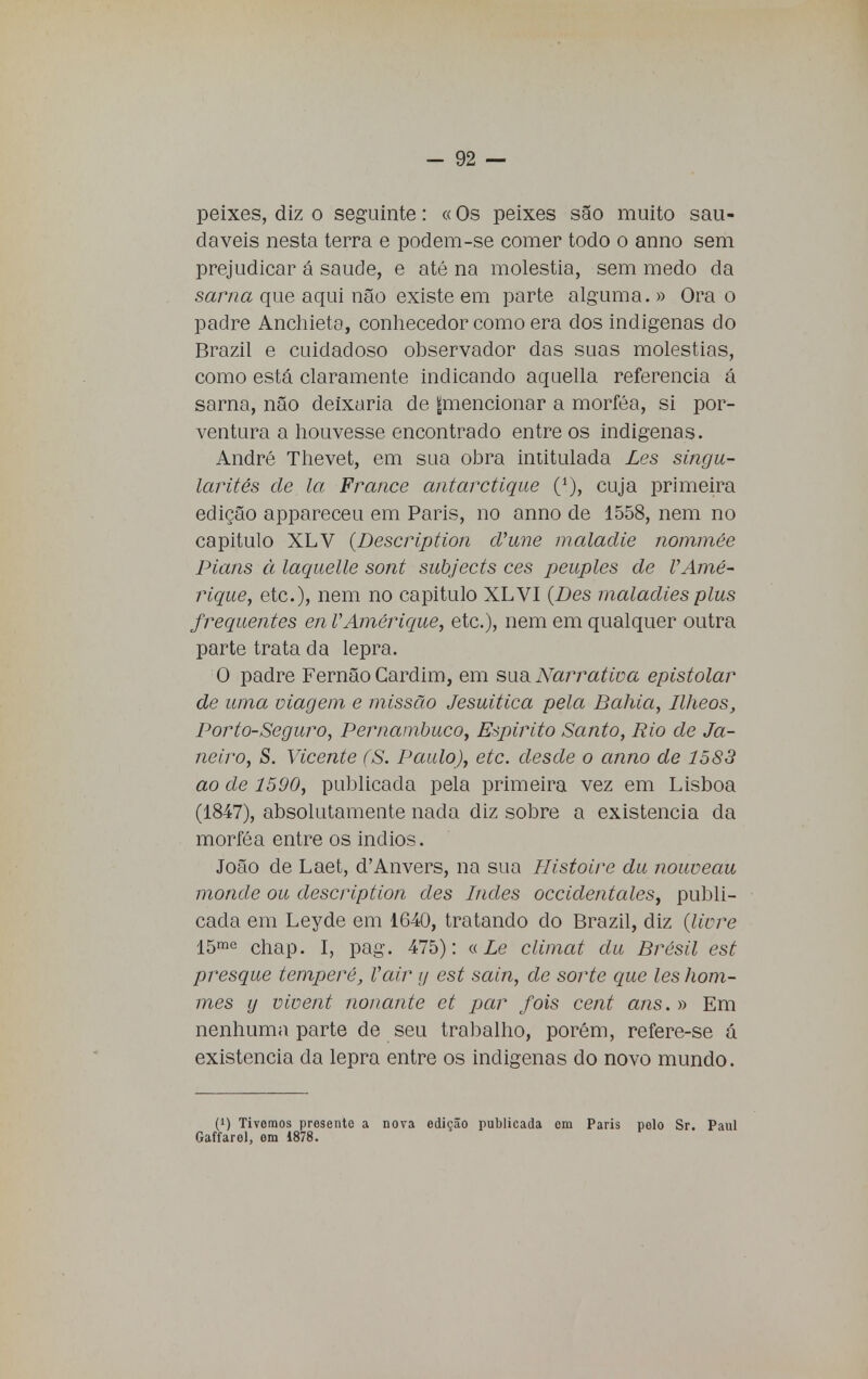 peixes, diz o seguinte: «Os peixes são muito sau- dáveis nesta terra e podem-se comer todo o anno sem prejudicar á saúde, e até na moléstia, sem medo da sarna que aqui não existe em parte alguma. » Ora o padre Anchieta, conhecedor como era dos indígenas do Brazil e cuidadoso observador das suas moléstias, como está claramente indicando aquella referencia á sarna, não deixaria de ^mencionar a morféa, si por- ventura a houvesse encontrado entre os indígenas. André Thevet, em sua obra intitulada Les singu- larités de la France antarctique (*), cuja primeira edição appareceu em Paris, no anno de 1558, nem no capitulo XLV {Description d'une maladie nommée Pians à laquelle sont subjects ces peuples de VAmé- rique, etc), nem no capitulo XLVI {Des maladies plus frequentes en VAmérique, etc), nem em qualquer outra parte trata da lepra. O padre Fernão Cardim, em sua Narrativa epistolar de uma viagem e missão Jesuítica pela Bahia, Ilheos, Porto-Seguro, Pernambuco, Espirito Santo, Rio de Ja- neiro, S. Vicente (S. Paulo), etc. desde o anno de 1583 ao de 1590, publicada pela primeira vez em Lisboa (1847), absolutamente nada diz sobre a existência da morféa entre os indios. João de Laet, d'Anvers, na sua Jlistoire du nouveau monde ou description des Indes occidentales, publi- cada em Leyde em 1640, tratando do Brazil, diz {livre 15me chap. I, pag. 475): «Le climat du Brésil est presque tempere, Vair y est sain, de sorte que les hom- mes y vivent nonante et par fois cent ans. » Em nenhuma parte de seu trabalho, porém, refere-se á existência da lepra entre os indígenas do novo mundo. (!) Tivemos presente a nova edição publicada cm Paris pelo Sr. Paul Gaffarel, ora 1878.