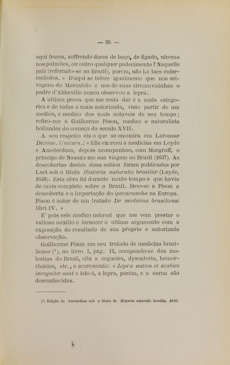 aqui fracos, soffrendo dores de baço, de fígado, ulceras nos pulmões, ou outro qualquer padecimento ? Naquelle paiz (referindo-se ao Brazil), porém, não ha taes enfer- midades. » Daqui se infere igualmente que nos sel- vagens do Maranhão e nos de suas circumvizinhas o padre cTAbbeville nunca observou a lepra. A ultima prova que me resta dar é a mais categó- rica e de todas a mais autorizada, visto partir de um medico, e medico dos mais notáveis de seu tempo; refiro-me a Guilherme Pison, medico e naturalista hollandez do começo do século XVII. A seu respeito eis o que se encontra em Larousse Diction. Unicers.: « Elie exerceu a medicina em Leyde e Amsterdam, depois acompanhou, com Margraff, o príncipe de Nassau em sua viagem ao Brazil (1637). As descobertas destes dous sábios foram publicadas por Laet sob o titulo Historia naturalis brasilice (Leyde, 1648). Esta obra foi durante muito tempo o que havia de mais completo sobre o Brazil. Deve-se a Pison a descoberta e a importação do ipecacuanha na Europa. Pison é autor de um tratado De medicina brasiliensi libri IV. » E' pois este medico notável que me vem prestar o valioso auxilio e fornecer o ultimo argumento com a exposição do resultado de sua própria e autorizada observação. Guilherme Pison em seu tratado de medicina brazi- liense (1), no livro I, pag. 12, occupando-se das mo- léstias do Brazil, cita a cegueira, dysenteria, hemor- rhoides, etc, e accrescenta: « Lepra auúein et scabies incógnitos sunt » isto é, a lepra, porém, e a sarna são desconhecidas. (>) Edição do Amsterdam sob o titulo do Historia naturalis brasilice, 1648. *