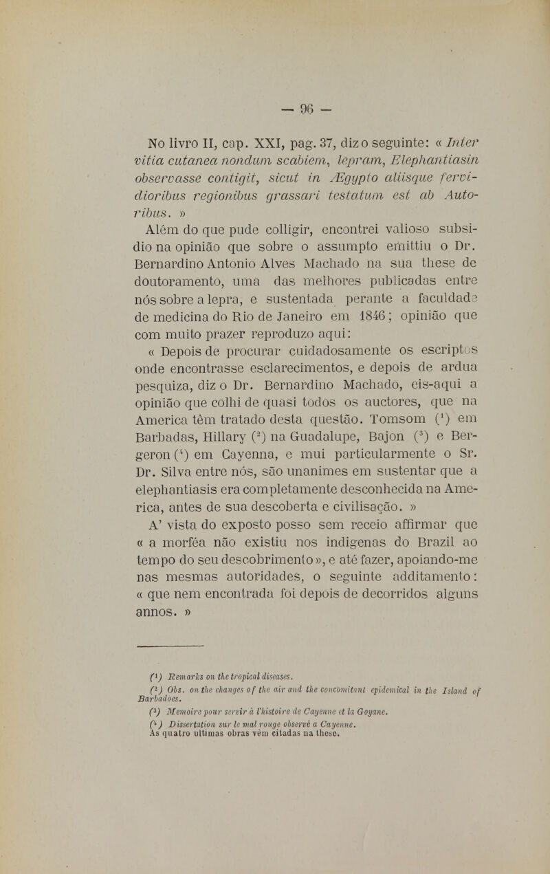 No livro II, cap. XXI, pag. 37, diz o seguinte: « Inter vitia cutânea nondum scabiem, lepram, Elephantiasin observasse contigit, sicut in /Egypto aliisque fervi- dioribus regionibus grassari testatum est ab Auto- ribus. » Além cio que pude colligir, encontrei valioso subsi- dio na opinião que sobre o assumpto emittiu o Dr. Bernardino Antonio Alves Machado na sua these de doutoramento, uma das melhores publicadas entre nós sobre a lepra, e sustentada perante a faculdade de medicina do Rio de Janeiro em 1846; opinião que com muito prazer reproduzo aqui: « Depois de procurar cuidadosamente os escriptos onde encontrasse esclarecimentos, e depois de árdua pesquiza, diz o Dr. Bernardino Machado, eis-aqui a opinião que colhi de quasi todos os auctores, que na America têm tratado desta questão. Tomsom (*) em Barbadas, Hillary (á) na Guadalupe, Bajon (:J) e Ber- geron (*-) em Gayenna, e mui particularmente o Sr. Dr. Silva entre nós, são unanimes em sustentar que a elephantiasis era completamente desconhecida na Ame- rica, antes de sua descoberta e civilisação. » A' vista do exposto posso sem receio affirmar que « a morféa não existiu nos indígenas do Brazil ao tempo do seu descobrimento », e até fazer, apoiando-me nas mesmas autoridades, o seguinte additamento: « que nem encontrada foi depois de decorridos alguns annos. » f) Remaria on the tropical diseases. (t) Obs. on the changes o f the air and the coucomitanl cpidemical in lhe Island of Barbadoes. (3) Memoire pour servir à 1'histoire de Cayenne et la Goyane. C*) Dissertation sur le mal rougc obseruè a Cayenne. As quatro ultimas obras Tèm citadas na thcse.