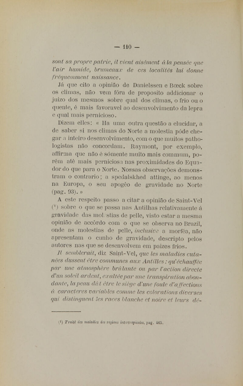 sont sapropre patrie, il vient aisément àlapensée que Vair hurnide, brumeaux de ces localités lui donne fréquemment naissance. Já que cito a opinião de Danielssen e Boeck sobre os climas, não vem fora de propósito addicionar o juizo dos mesmos sobre qual dos climas, o frio ou o quente, é mais favorável ao desenvolvimento da lepra e qual mais pernicioso. Dizem elles: « Ha uma outra questão a elucidar, a de saber si nos climas do Norte a moléstia pôde che- gar a inteiro desenvolvimento, com o que muitos patho- logistas não concordam. Raymont, por exemplo, affirma que não é somente muito mais commum, po- rém até mais perniciosa nas proximidades do Equa- dor do que para o Norte. Nossas observações demons- tram o contrario; a spedalskhed attinge, ao menos na Europa, o seu apogèo de gravidade no Norte (pag. 93). » A este respeito passo a citar a opinião de Saint-Vel (1) sobre o que se passa nas Antilhas relativamente á gravidade das mol stias de pelle, visto estar a mesma opinião de accôrdo com o que se observa no Brazil, onde as moléstias de pelle, inclusive a morféa, não apresentam o cunho de gravidade, descripto pelos autores nas que se desenvolvem em paizes frios. II semblerait, diz Saint-Vel, que les maladies cuia- nóes dussent être communes aux Antilles: qiCéchauffée par une atmosphère brulante ou par Vacíion directa d\ui soleil ardent, e.raltécpar une transpirationabon- dante, lapcau dút être lesiège d'une foule (Faffcctions à caracteres variablcs comme les colorat/ons diocrses qui distinejuent les raees hlanche et noive et leurs dé- '}) Traité des maladies dus regions intertropicaks, pag. 403.