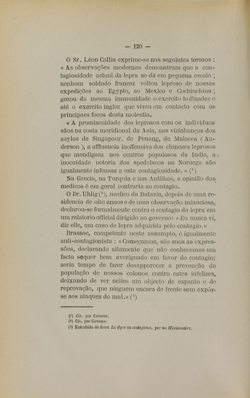 O Sr. Léon Collin exprime-senos seguintes termos : « As observações modernas demonstram que a con- tagiosidade actual da lepra se dá em pequena escala ; nenhum soldado francez voltou leproso de nossas expedições ao Egypto, ao México e Cochinchina; gozou da mesma immunidade o exercito hollandez e até o exercito inglez que viveu em contacto com os principaes focos desta moléstia. « A promiscuidade dos leprosos com os indivicluos sãos na costa meridional da Asia, nas vizinhanças dos asylos de Singapour, de Penang, de Malacca (An- derson ), a affluencia inoffensiva dos chinezes leprosos que mendigam nos centros populosos da índia, a inocuidade notória dos spedalscos na Noruega são igualmente infensas a esta contagiosiclade. » 0) Na Grécia, na Turquia e nas Antilhas, a opinião cios médicos é em geral contraria ao contagio. O Dr. Uhlig(2), medico da Batavia, depois cie uma re- sidência de oito annos e de uma observação minuciosa, declarou-se formalmente contra o contagio cia lepra em um relatório official dirigido ao governo: « Eu nunca vi, diz elle, um caso de lepra adquirida pelo contagio.» Brassac, competente neste assumpto, é igualmente anti-contagionista : « Começamos, são suas as expres- sões, declarando altamente que não conhecemos um facto sequer bem averiguado em favor do contagio: seria tempo cie fazer desapparecer a prevenção da população de nossos colonos contra estes infelizes, deixando de ver nelles um objecto de espanto e de reprovação, que ninguém encara de frente sem expôr- se aos ataques do mal.» (3) (*) Cit. por Cavasse. (*) Cit. por Cavasse. (3) Extrahido do livro La lèpre est contagieuse, par m Missionnaire.