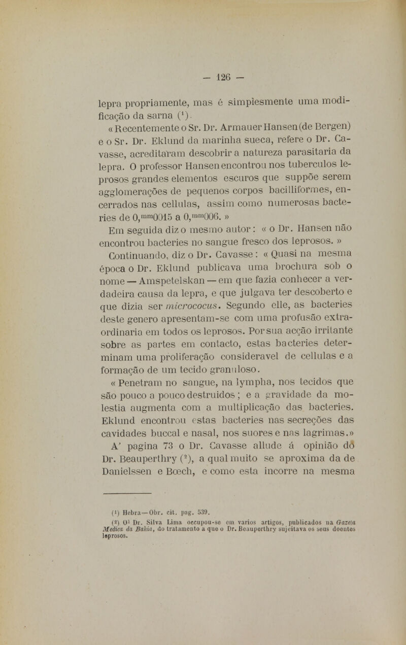 lepra propriamente, mas é simplesmente uma modi- ficação da sarna (*) « Recentemente o Sr. Dr. Armauer Hansen (de Bergen) e o Sr. Dr. Eklund da marinha sueca, refere o Dr. Ca- vasse, acreditaram descobrir a natureza parasitaria da lepra. O professor Hansen encontrou nos tubérculos le- prosos grandes elementos escuros que suppõe serem agglomerações de pequenos corpos bacilliformes, en- cerrados nas cellulas, assim como numerosas bacte- ries de 0,mm0015 a 0,mm006. » Em seguida diz o mesmo autor: « o Dr. Hansen não encontrou bacteries no sangue fresco dos leprosos. » Continuando, diz o Dr. Cavasse : « Quasi na mesma época o Dr. Eklund publicava uma brochura sob o nome — Amspetelskan — em que fazia conhecer a ver- dadeira causa da lepra, e que julgava ter descoberto e que dizia ser micrococus. Segundo elle, as bacteries deste género apresentam-se com uma profusão extra- ordinária em todos os leprosos. Porsua acção irritante sobre as partes em contacto, estas bacteries deter- minam uma proliferação considerável de cellulas e a formação de um tecido grani iloso. « Penetram no sangue, na lympha, nos tecidos que são pouco a pouco destruídos; e a gravidade da mo- léstia augmenta com a multiplicação das bacteries. Eklund encontrou estas bacteries nas secreções das cavidades buccal e nasal, nos suores e nas lagrimas.» A' pagina 73 o Dr. Cavasse allude á opinião dõ Dr. Beauperthry (2), a qual muito se aproxima da de Danielssen e Bcech, e como esta incorre na mesma (1) Hcbra— Obr. cit. pag. 539. (2) 0J Dr. Silva Lima oeeupou-so cm vários artigos, publicados na Gazeia Medica da Bahia, do tratamento a quo o Dr. Bcauporthry sujeitava os beus doontos lsprosos.