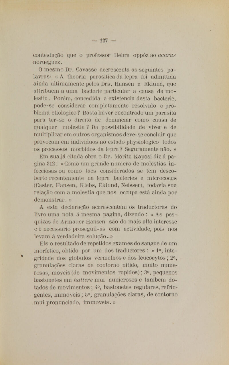 contestação que o professor Hebra oppòz ao acaras norueguez. O mesmo Dr. Cavasse accrescenta as seguintes pa- lavras: «A theoria parasitica da lepra foi admittida ainda ultimamente pelos Drs. Hansen e Eklund, que attribuem a uma bacterie particular a causa da mo- léstia. Porém, concedida a existência desta bacterie, póde-se considerar completamente resolvido o pro- blema etiológico? Basta haver encontrado um parasita para ter-se o direito de denunciar como causa de qualquer moléstia ? Da possibilidade de viver e de multiplicar em outros organismos deve-se concluir que provocam em indivíduos no estado physiologico todos os processos mórbidos da lepra ? Seguramente não. » Em sua já citada obra o Dr. Moritz Kaposi diz á pa- gina 312 : «Como um grande numero de moléstias in- fecciosas ou como taes consideradas se tem desco- berío recentemente na lepra bacteries e micrococus (Caster, Hansen, Klebs, Eklund, Neisser), todavia sua relação com a moléstia que nos occupa está ainda por demonstrar, a A esta declaração accrescentam os traductores do livro uma nota á mesma pagina, dizendo : « As pes- quizas de Armauer Hansen são do mais alto interesse e é necessário proseguil-as com actividade, pois nos levam á verdadeira solução. » Eis o resultado de repetidos exames do sangue de um morfetico, obtido por um dos traductores : « Io, inte- gridade dos glóbulos vermelhos e dos leucocytos; 2o, granulações claras ae contorno nitido, muito nume- rosas, moveis (de movimentos rápidos); 3o, pequenos bastonetes em haltere mui numerosos e também do- tados de movimentos; 4o, bastonetes regulares, refrin- gentes, immoveis; 5o, granulações claras, de contorno mui pronunciado, immoveis. »