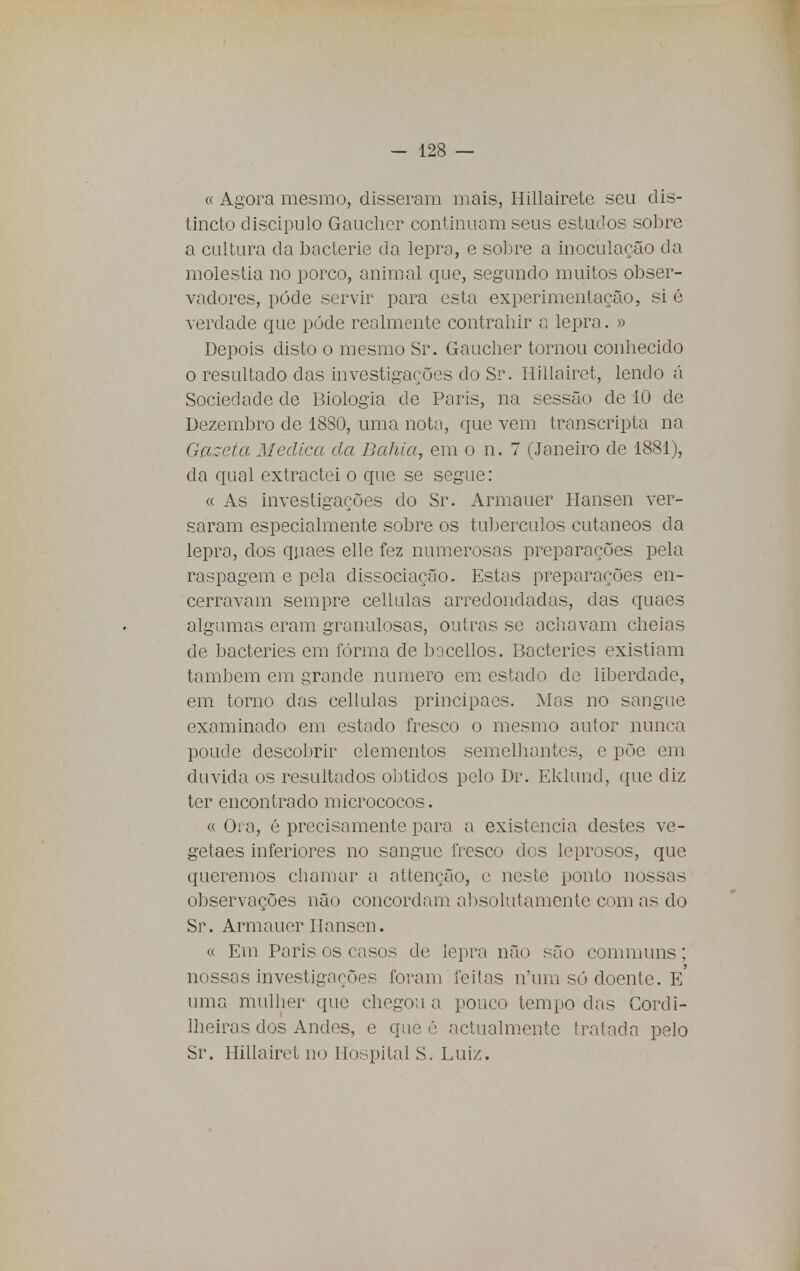 « Agora mesmo, disseram mais, Hillairete seu dis- tincto discípulo Gaucher continuam seus estudos sobre a cultura da bacterie da lepra, e sobre a inoculação da moléstia no porco, animal que, segundo muitos obser- vadores, pôde servir para esta experimentação, si é verdade que pôde realmente contraliir o lepra. » Depois disto o mesmo Sr. Gaucher tornou conhecido o resultado das investigações do Sr. Hillairet, lendo á Sociedade de Biologia de Paris, na sessão de 10 de Dezembro de 1880, uma nota, que vem transcripta na Gazeta Medica da Bahia, em o n. 7 (Janeiro de 1881), da qual extractei o que se segue: « As investigações do Sr. Armauer Hansen ver- saram especialmente sobre os tubérculos cutâneos da lepra, dos quaes elle fez numerosas preparações pela raspagem e pela dissociação. Estas preparações en- cerravam sempre cellulas arredondadas, cias quaes algumas eram granulosas, outras se achavam cheias de bacteries em fórma de bacellos. Bacteries existiam também em grande numero em estado de liberdade, em torno das cellulas principaes. Mas no sangue examinado em estado fresco o mesmo autor nunca poude descobrir elementos semelhantes, e põe em duvida os resultados obtidos pelo Dr. Eklund, que diz ter encontrado micrococos. « Ora, é precisamente para a existência destes ve- getaes inferiores no sangue fresco dos leprosos, que queremos chamar a attenção, e neste ponto nossas observações não concordam absolutamente com as do Sr. Armauer Hansen. « Em Paris os casos de lepra não são communs; nossas investigações foram feitas n'um só doente. E uma mulher que chegou a pouco tempo das Cordi- lheiras dos Andes, e que é actualmente tratada pelo Sr. Hillairet no Hospital S. Luiz.