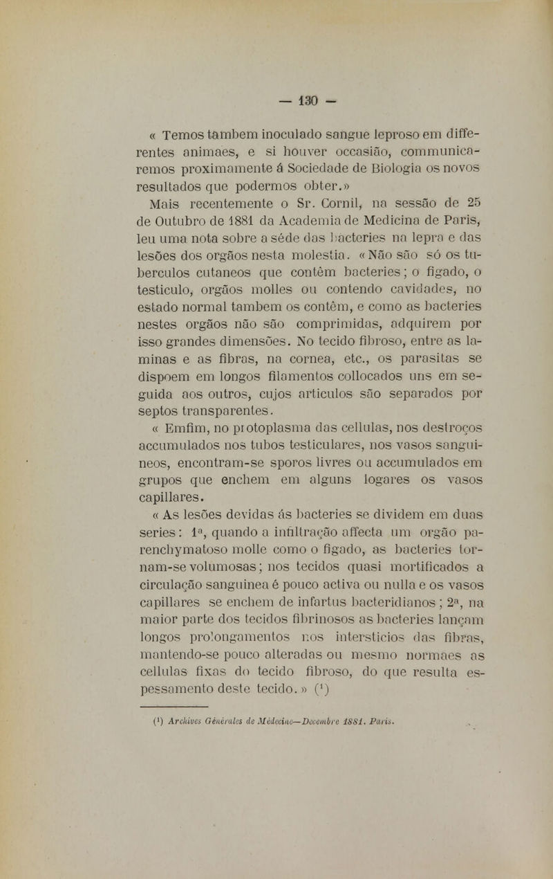 « Temos também inoculado sangue leproso em diffe- rentes animaes, e si houver occasião, communica- remos proximamente á Sociedade de Biologia os novos resultados que podermos obter.» Mais recentemente o Sr. Cornil, na sessão de 25 de Outubro de 1881 da Academia de Medicina de Paris, leu uma nota sobre a séde das bacteries na lepra e das lesões dos órgãos nesta moléstia. « Não são só os tu- bérculos cutâneos que contém bacteries; o fígado, o testículo, órgãos molles ou contendo cavidades, no estado normal também os contêm, e como as bacteries nestes órgãos não são comprimidas, adquirem por isso grandes dimensões. No tecido fibroso, entre as la- minas e as fibras, na córnea, etc, os parasitas se dispõem em longos filamentos collocados uns em se- guida aos outros, cujos artículos são separados por septos transparentes. « Emfim, no piotoplasma das cellulas, nos destroços accumulados nos tubos testiculares, nos vasos sanguí- neos, encontram-se sporos livres ou accumulados em grupos que enchem em alguns logares os vasos capillares. « As lesões devidas ás bacteries se dividem em duas series: Ia, quando a infiltração afíecta um órgão pa- renchymatoso molle como o fígado, as bacteries tor- nam-se volumosas; nos tecidos quasi mortificados a circulação sanguínea é pouco activa ou nulla e os vasos capillares se enchem de infartus bacteridianos ; 2a, ua maior parte dos tecidos fibrinosos as bacteries lançam longos prolongamentos nos interstícios das fíbfas, mantendo-se pouco alteradas ou mesmo normaes as cellulas fixas do tecido fibroso, do que resulta es- pessamento deste tecido.» (') (') Archives Gènéruks dc Midecinc—Dcccmbrc 1SS1. Paru.