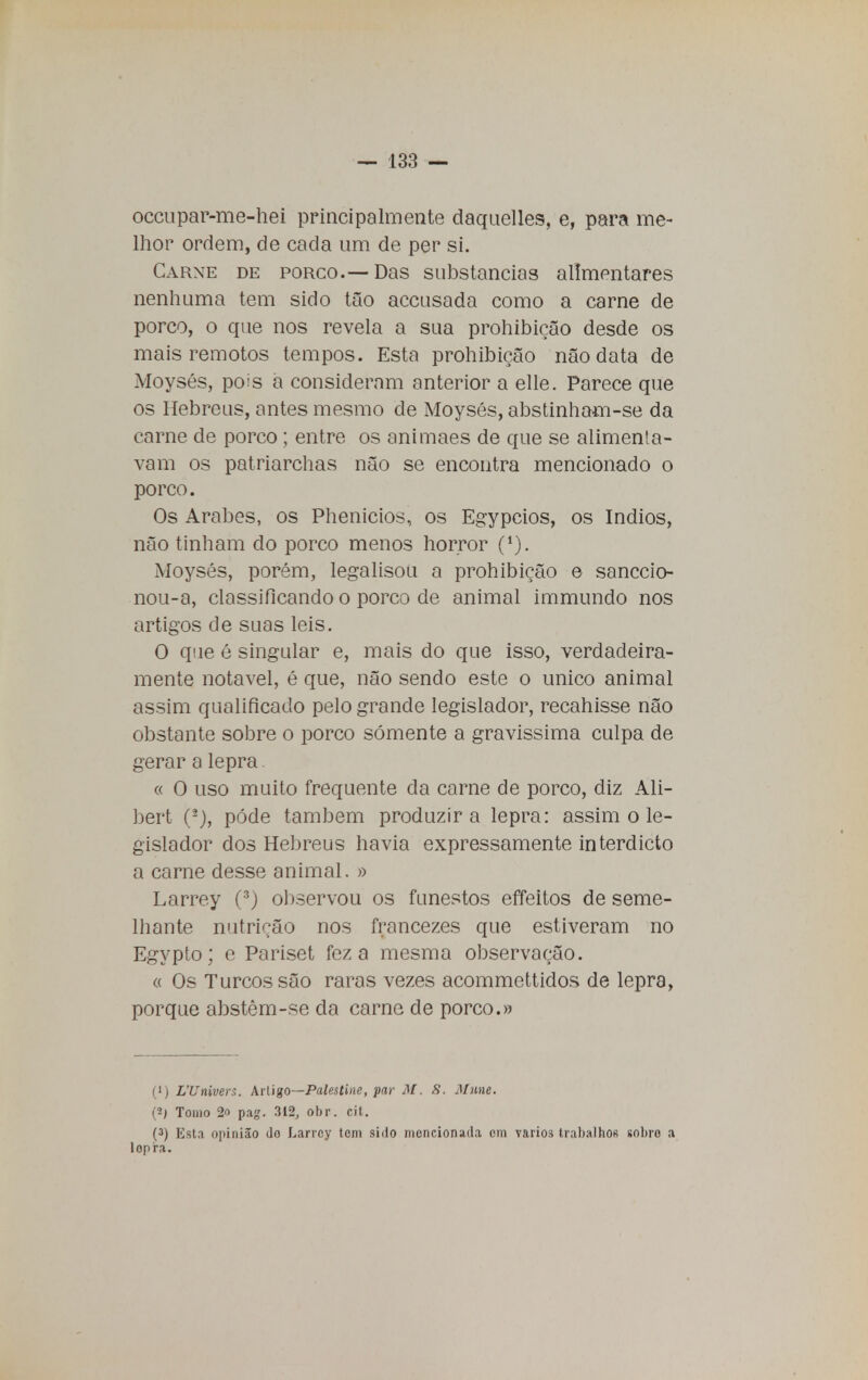 occupar-me-hei principalmente daquelles, e, para me- lhor ordem, de cada um de per si. Carne de porco.—Das substancias alimentares nenhuma tem sido tão accusada como a carne de porco, o que nos revela a sua prohibição desde os mais remotos tempos. Esta prohibição não data de Moysés, pois a consideram anterior a elle. Parece que os Hebreus, antes mesmo de Moysés, abstinham-se da carne de porco ; entre os animaes de que se alimenta- vam os patriarchas não se encontra mencionado o porco. Os Árabes, os Phenicios, os Egypcios, os índios, não tinham do porco menos horror (*). Moysés, porém, legalisou a prohibição e sanccio- nou-a, classificando o porco de animal immundo nos artigos de suas leis. O que é singular e, mais do que isso, verdadeira- mente notável, é que, não sendo este o único animal assim qualificado pelo grande legislador, recahisse não obstante sobre o porco somente a gravíssima culpa de gerar a lepra « O uso muito frequente da carne de porco, diz Ali- bert pôde também produzira lepra: assim o le- gislador dos Hebreus havia expressamente interdicto a carne desse animal. » Larrey (3) observou os funestos effeitos de seme- lhante nutrição nos francezes que estiveram no Egypto; e Pariset fez a mesma observação. « Os Turcos são raras vezes acommettidos de lepra, porque abstêm-se da carne de porco.» (') L'Univers. Artigo—Palestino, par M. S. Mune. (*) Tomo IP pag. 312, obr. eit. (3) Esta opinião Jo Larrey tem sido mencionada om yarios trabalhos sobro a lopra.