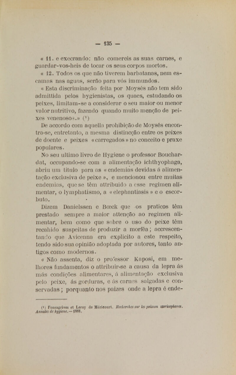 «11. e execrando: não comereis as suas carnes, e guardar-vos-heis de tocar os seus corpos mortos. a 12. Todos os que não tiverem barbatanas, nem es- camas nas aguas, serão para vós immundos. « Esta discriminarão feita por Moysés não tem sido admittida pelos bygienistas, os quaes, estudando os peixes, limitam-se a considerar o seu maior ou menor valor nutritivo, fazendo quando muito menção de pei- xes venenoso-.» (*) De accordo com aquelln prohibiçãode Moysés encon- tra-se, entretanto, a mesma dislincção entre os peixes de doente e peixes «carregados» no conceito e praxe populares. No seu ultimo livro de Hygiene o professor Bouchar- dat, occupando-se com a alimentação ichthyophaga, abriu um titulo para as «endemias devidas á alimen- tação exclusiva de peixe », e mencionou entre muitas endemias, que se têm attribuido a esse regimen ali- mentar, o lymphatismo, a « elephantiasis » e o escor- buto. Dizem Danielssen e Boeck que os práticos têm prestado sempre a maior attençâo ao regimen ali- mentar, bem como que sobre o uso do peixe têm recaindo suspeitas de produzir a morféa; acerescen- tan.ío que Avicenna era explicito a este respeito, tendo sido sua opinião adoptada por autores, tanto an- tigos como modernos. « Não assenta, diz o pro'essor Kaposi, em me- lhores fundamentos o attribuir-se a causa da lepra ás más condições alimentares, á alimentação exclusiva pelo peixe, ás gorduras, e ás carnes salgadas e con- servadas ; porquanto nos paizes onde a lepra é ende- (i) Fonsagrives et Loroy do Méricourt. Recherches sur les poisson storicopltorcs. Annales de hygiene.—1881.