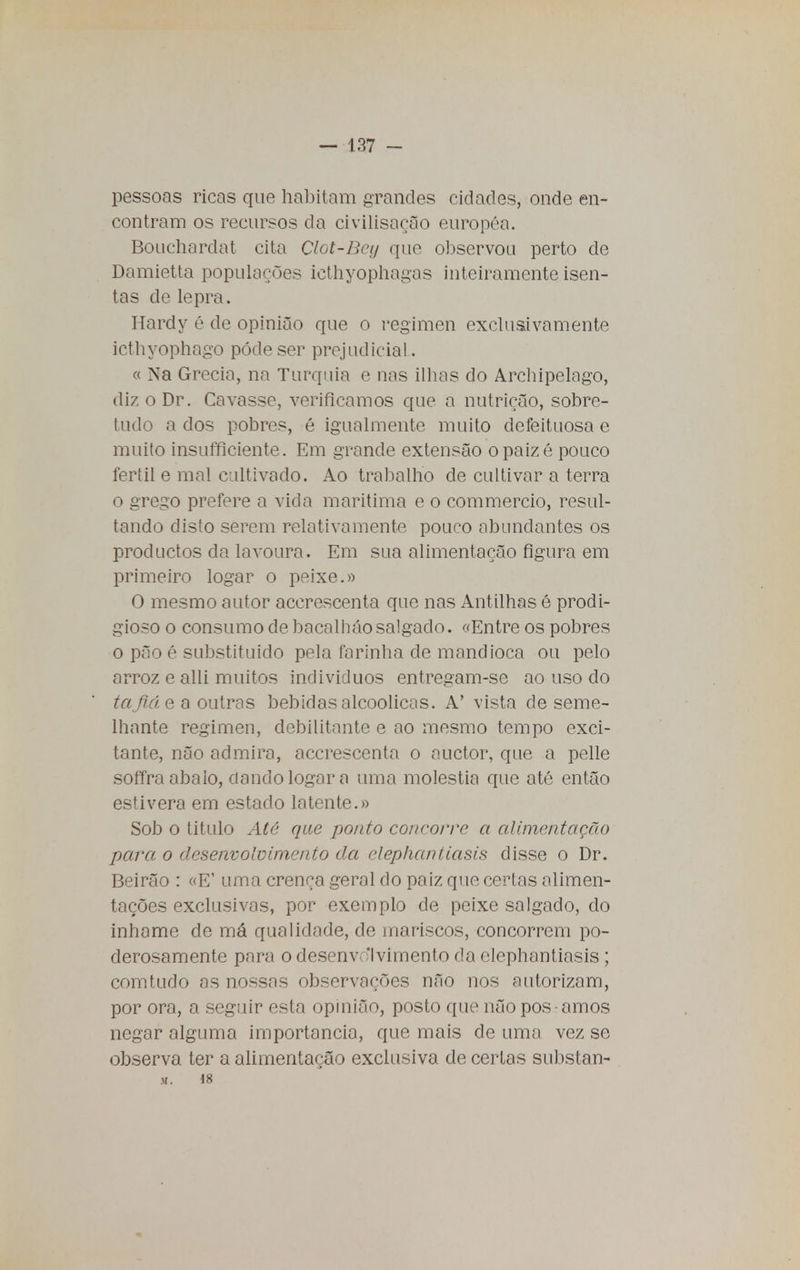 pessoas ricas que habitam grandes cidades, onde en- contram os recursos da civilisação européa. Bouchardat cita Clot-Bey que observou perto de Damietta populações icthyophagas inteiramente isen- tas de lepra. Hardy é de opinião que o regimen exclusivamente icthyophago pôde ser prejudicial. « Na Grécia, na Turquia e nas ilhas do Archipelngo, dizoDr. Cavasse, verificamos que a nutrição, sobre- tudo a dos pobres, é igualmente muito defeituosa e muito insufficiente. Em grande extensão opaizé pouco fértil e mal cultivado. Ao trabalho de cultivar a terra o grego prefere a vida marítima e o commercio, resul- tando disto serem relativamente pouro abundantes os procluctos da lavoura. Em sua alimentação figura em primeiro logar o peixe.» O mesmo autor accrescenta que nas Antilhas é prodi- gioso o consumo de bacalháosalgado. «Entre os pobres o pão é substituído pela farinha de mandioca ou pelo arroz e alli muitos individuos entregam-se ao uso do tafiá e a outras bebidas alcoólicas. A' vista de seme- lhante regimen, debilitante e ao mesmo tempo exci- tante, não admira, accrescenta o auctor, que a pelle soffra abalo, ciando logar a uma moléstia que até então estivera em estado latente.» Sob o titulo Até que ponto concorre a alimentação para o desenvolvimento da elephantiasis disse o Dr. Beirão : «E' uma crença geral do paiz que certas alimen- tações exclusivas, por exemplo de peixe salgado, do inhame de má qualidade, de mariscos, concorrem po- derosamente para o desenvolvimento da elephantiasis ; comtudo as nossas observações não nos autorizam, por ora, a seguir esta opinião, posto que não pos • amos negar alguma importância, que mais de uma vez se observa ter a alimentação exclusiva de certas substan- M. 18