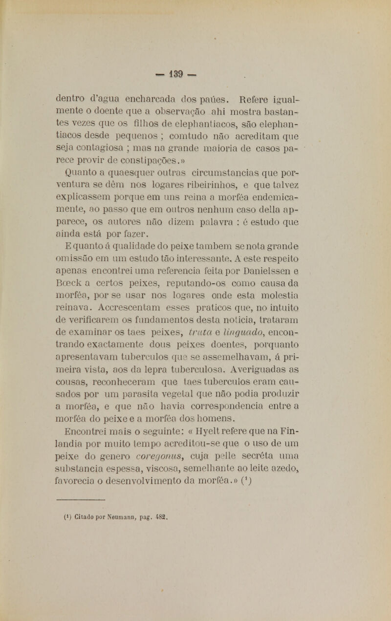 dentro d'agua encharcada dos paúes. Refere igual- mente o doente que a observação ahi mostra bastan- tes vezes que os filhos de elephantiacos, são elephan- tiacos desde pequenos ; comtudo não acreditam que seja contagiosa ; mas na grande maioria de casos pa- rece provir de constipações.» Quanto a quaesquer outras circumstancias que por- ventura se dèm nos logares ribeirinhos, e que talvez explicassem porque em uns reina a morféa endcmica- mente, ao passo que em outros nenhum caso delia ap- parece, os autores não dizem palavra : é estudo que ainda está por fazer. E quanto á qualidade do peixe também se nota grande omissão em um estudo tão interessante. A este respeito apenas encontrei uma referencia feita por Danielssen e Bceck a certos peixes, reputando-os como causa da morféa, por se usar nos lognres onde esta moléstia reinava. Accrescentam esses práticos que, no intuito de verificarem os fundamentos desta noticia, trataram de examinar os taes peixes, trata e linguado, encon- trando exactamente dous peixes doentes, porquanto apresentavam tubérculos que se assemelhavam, á pri- meira vista, aos da lepra tuberculosa. Averiguadas as cousas, reconheceram que taes tubérculos eram cau- sados por um parasita vegetal que não podia produzir a morféa, e que não havia correspondência entre a morféa do peixe e a morféa dos homens. Encontrei mais o seguinte: « Hyelt refere que na Fin- lândia por muito tempo acreditou-se que o uso de um peixe do género corer/o/ms, cuja p^lle secréta uma substancia espessa, viscosa, semelhante ao leite azedo, favorecia o desenvolvimento da morféa.» (1) (•) Citado por Neumann, pag. 482.
