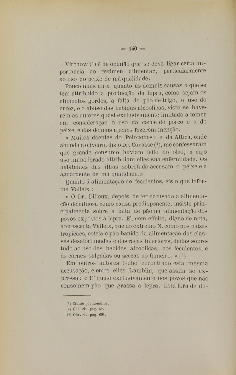 Virchow 0) é de opinião que se deve ligar certa im- portância ao regimen alimentar, particularmente ao uso do peixe de má qualidade. Pouco mais direi quanto ás demais causas a que se tem attribuido a producção da lepra, como sejam os alimentos gordos, a falta de pão de trigo, o uso do arroz, e o abuso das bebidas alcoólicas, visto se have- rem os autores quasi exclusivamente limitado a tomar em consideração o uso cia carne de porco e a do peixe, e das demais apenas fazerem menção. « Muitos doentes do Peloponeso e da Attica, onde abunda a oliveira, diz o Dr. Cavasse (-), me confessaram que grande consumo haviam feito do oleo, a cujo uso immoderado attrib liam elles sua enfermidade. Os habitantes das ilhas sobretudo accusam o peixe e a aguardente de má qualidade.» Quanto á alimentação de feculentos, eis o que infor- ma Valleix: « O Dr. Dilioux, depois de ter accusado a alimenta- ção defeituosa como causa predisponente, insiste prin- cipalmente sobre a falta de pão na alimentação dos povos expostos á lepra. E', com effeito, digno de nota, accrescenta Valleix, que no extremo N. como nos paizes tropicaes, esteja o pão banido da alimentação das clas- ses desafortunadas e das raças inferiores, dadas sobre- tudo ao uso das bebidas alcoólicas, aos feculentos, e ás carnes salgadas ou seccas ao fumeiro. » (s) Em outros autores trilho encontrado esta mesma accusação, e entre elles Lamblin, que assim se ex- pressa : « E' quasi exclusivamente nos povos que não consomem pão que grassa a lepra. Está fóra de du- (1) Cilado por Lomblin. (2) Obr. cit. pag. 69. (3) Obr. cit. pag. 691.