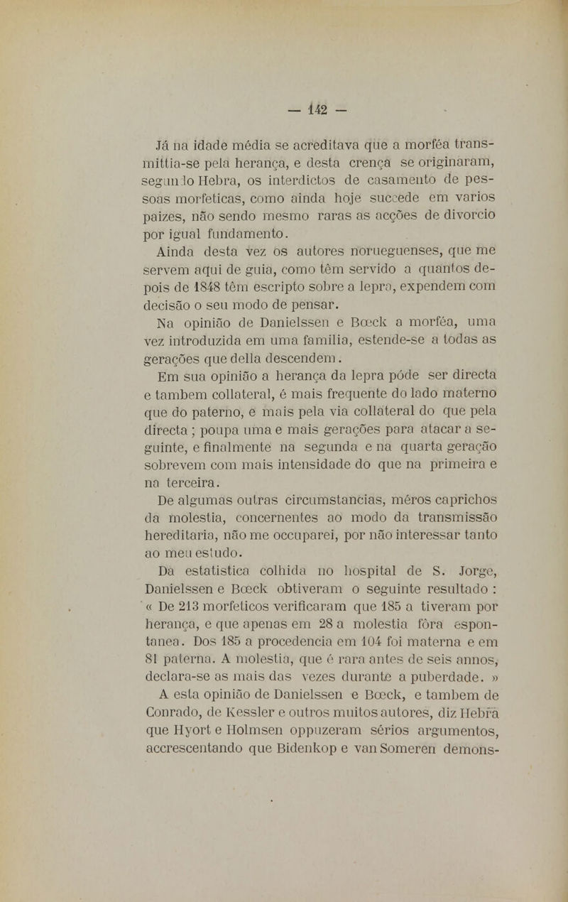 Já na idade média se acreditava que a morféa trans- mittia-se pela herança, e desta crença se originaram, segando Hebra, os interdictos de casamento de pes- soas morfeticas, como ainda hoje succede em vários paizes, não sendo mesmo raras as acções de divorcio por igual fundamento. Ainda desta vez os autores norueguenses, que me servem aqui de guia, como têm servido a quantos de- pois de 1848 têm escripto sobre a lepra, expendem com decisão o seu modo de pensar. Na opinião de Danielssen e Boeck a morféa, uma vez introduzida em uma família, estende-se a todas as gerações que delia descendem. Em sua opinião a herança da lepra pôde ser directa e também collateral, é mais frequente do lado materno que do paterno, e mais pela via collateral do que pela directa ; poupa uma e mais gerações para atacar a se- guinte, e finalmente na segunda e na quarta geração sobrevem com mais intensidade do que na primeira e na terceira. De algumas outras circumstancias, méros caprichos da moléstia, concernentes ao modo da transmissão hereditária, não me occuparei, por não interessar tanto ao meu estudo. Da estatística colhida no hospital de S. Jorge, Danielssen e Boeck obtiveram o seguinte resultado : « De 213 morfeticos verificaram que 185 a tiveram por herança, e que apenas em 28 a moléstia fora espon- tânea. Dos 185 a procedência cm 104 foi materna e em 81 paterna. A moléstia, que é rara antes de seis annos, declara-se as mais das vezes durante a puberdade. » A esta opinião de Danielssen e Bceck, e também de Conrado, de Kessler e outros muitos autores, diz Hebfã que Hyort e Holmsen oppuzeram sérios argumentos, accrescentando que Bidenkop e van Someren demons-